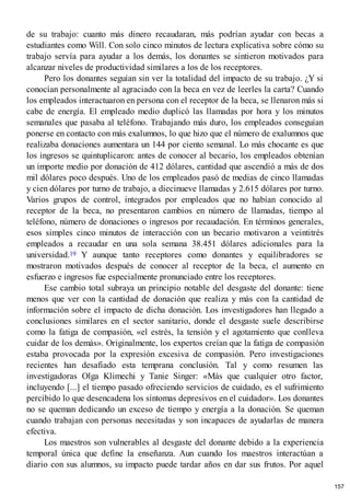 de su trabajo: cuanto más dinero recaudaran, más podrían ayudar con becas a
estudiantes como Will. Con solo cinco minutos de lectura explicativa sobre cómo su
trabajo servía para ayudar a los demás, los donantes se sintieron motivados para
alcanzar niveles de productividad similares a los de los receptores.
Pero los donantes seguían sin ver la totalidad del impacto de su trabajo. ¿Y si
conocían personalmente al agraciado con la beca en vez de leerles la carta? Cuando
los empleados interactuaron en persona con el receptor de la beca, se llenaron más si
cabe de energía. El empleado medio duplicó las llamadas por hora y los minutos
semanales que pasaba al teléfono. Trabajando más duro, los empleados conseguían
ponerse en contacto con más exalumnos, lo que hizo que el número de exalumnos que
realizaba donaciones aumentara un 144 por ciento semanal. Lo más chocante es que
los ingresos se quintuplicaron: antes de conocer al becario, los empleados obtenían
un importe medio por donación de 412 dólares, cantidad que ascendió a más de dos
mil dólares poco después. Uno de los empleados pasó de medias de cinco llamadas
y cien dólares por turno de trabajo, a diecinueve llamadas y 2.615 dólares por turno.
Varios grupos de control, integrados por empleados que no habían conocido al
receptor de la beca, no presentaron cambios en número de llamadas, tiempo al
teléfono, número de donaciones o ingresos por recaudación. En términos generales,
esos simples cinco minutos de interacción con un becario motivaron a veintitrés
empleados a recaudar en una sola semana 38.451 dólares adicionales para la
universidad.19 Y aunque tanto receptores como donantes y equilibradores se
mostraron motivados después de conocer al receptor de la beca, el aumento en
esfuerzo e ingresos fue especialmente pronunciado entre los receptores.
Ese cambio total subraya un principio notable del desgaste del donante: tiene
menos que ver con la cantidad de donación que realiza y más con la cantidad de
información sobre el impacto de dicha donación. Los investigadores han llegado a
conclusiones similares en el sector sanitario, donde el desgaste suele describirse
como la fatiga de compasión, «el estrés, la tensión y el agotamiento que conlleva
cuidar de los demás». Originalmente, los expertos creían que la fatiga de compasión
estaba provocada por la expresión excesiva de compasión. Pero investigaciones
recientes han desafiado esta temprana conclusión. Tal y como resumen las
investigadoras Olga Klimechi y Tanie Singer: «Más que cualquier otro factor,
incluyendo [...] el tiempo pasado ofreciendo servicios de cuidado, es el sufrimiento
percibido lo que desencadena los síntomas depresivos en el cuidador». Los donantes
no se queman dedicando un exceso de tiempo y energía a la donación. Se queman
cuando trabajan con personas necesitadas y son incapaces de ayudarlas de manera
efectiva.
Los maestros son vulnerables al desgaste del donante debido a la experiencia
temporal única que define la enseñanza. Aun cuando los maestros interactúan a
diario con sus alumnos, su impacto puede tardar años en dar sus frutos. Por aquel
157
 