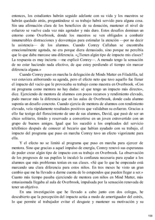 entonces, los estudiantes habrán seguido adelante con su vida y los maestros se
habrán quedado atrás, preguntándose si su trabajo habrá servido para alguna cosa.
Sin una afirmación clara de los beneficios de su donación, mantener el nivel de
esfuerzo se vuelve cada vez más agotador y más duro. Estos desafíos dominan un
entorno como Overbrook, donde los maestros se ven obligados a combatir
innumerables distracciones y desventajas para estimular la atención —por no decir
la asistencia— de los alumnos. Cuando Conrey Callahan se encontraba
emocionalmente agotada, no era porque diera demasiado, sino porque no percibía
que lo que daba marcase una diferencia. «¿Tienen algún tipo de impacto mis clases?
La respuesta es muy incierta —me explicó Conrey—. A menudo tengo la sensación
de no estar haciendo nada efectivo, de que estoy perdiendo el tiempo sin marcar
diferencia alguna.»
Cuando Conrey puso en marcha la delegación de Minds Matter en Filadelfia, tal
vez estuviera atiborrando su agenda, pero el efecto neto que tuvo aquello fue llenar
el impacto del vacío que le provocaba su trabajo como maestra en Overbrook. «Con
mi programa como mentora no hay dudas: sé que tengo un impacto más directo»,
dice. Ejerciendo de mentora de alumnos con pocos recursos y rendimiento elevado,
pudo marcar más la diferencia que en las aulas de Overbrook, donde cada alumno
suponía un desafío concreto. Cuando ejercía de mentora de alumnos con rendimiento
elevado, veía rápidamente resultados positivos que validaban su esfuerzo. Gracias a
ello fue testigo del florecimiento de uno de sus alumnos, David, que pasó de ser un
chico solitario, tímido y reservado a convertirse en un joven extrovertido con un
grupo de buenos amigos. Igual que les sucedió a los empleados del servicio
telefónico después de conocer al becario que habían ayudado con su trabajo, el
impacto del programa que puso en marcha Conrey tuvo un efecto vigorizante para
ella.
Y el efecto no se limitó al programa que puso en marcha para ejercer de
mentora. Sino que gracias a aquel impulso de energía, Conrey renovó sus esperanzas
de poder crear algún tipo de impacto con su trabajo en Overbrook. La observación
de los progresos de sus pupilos le inculcó la confianza necesaria para ayudar a los
alumnos que más problemas tenían en sus clases. «Sé que lo que he empezado está
marcando una clara diferencia para estos niños. En tres meses he visto un gran
cambio que me ha llevado a darme cuenta de lo estupendos que pueden llegar a ser.»
Cuanto más tiempo pasaba ejerciendo de mentora con niños en Mind Matter, más
entusiasmada llegaba al aula de Overbrook, impulsada por la sensación renovada de
tener un objetivo.
En una investigación que he llevado a cabo junto con dos colegas, he
descubierto que la percepción del impacto actúa a modo de amortiguador del estrés,
lo que permite al trabajador evitar el desgaste y mantener su motivación y su
158
 