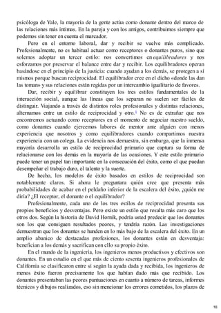 psicóloga de Yale, la mayoría de la gente actúa como donante dentro del marco de
las relaciones más íntimas. En la pareja y con los amigos, contribuimos siempre que
podemos sin tener en cuenta el marcador.
Pero en el entorno laboral, dar y recibir se vuelve más complicado.
Profesionalmente, no es habitual actuar como receptores o donantes puros, sino que
solemos adoptar un tercer estilo: nos convertimos en equilibradores y nos
esforzamos por preservar el balance entre dar y recibir. Los equilibradores operan
basándose en el principio de la justicia: cuando ayudan a los demás, se protegen a sí
mismos porque buscan reciprocidad. El equilibrador cree en el dicho «donde las dan
las toman» y sus relaciones están regidas por un intercambio igualitario de favores.
Dar, recibir y equilibrar constituyen los tres estilos fundamentales de la
interacción social, aunque las líneas que los separan no suelen ser fáciles de
distinguir. Viajando a través de distintos roles profesionales y distintas relaciones,
alternamos entre un estilo de reciprocidad y otro.1 No es de extrañar que nos
encontremos actuando como receptores en el momento de negociar nuestro sueldo,
como donantes cuando ejercemos labores de mentor ante alguien con menos
experiencia que nosotros y como equilibradores cuando compartimos nuestra
experiencia con un colega. La evidencia nos demuestra, sin embargo, que la inmensa
mayoría desarrolla un estilo de reciprocidad primario que captura su forma de
relacionarse con los demás en la mayoría de las ocasiones. Y este estilo primario
puede tener un papel tan importante en la consecución del éxito, como el que puedan
desempeñar el trabajo duro, el talento y la suerte.
De hecho, los modelos de éxito basados en estilos de reciprocidad son
notablemente claros. Si ahora le preguntara quién cree que presenta más
probabilidades de acabar en el peldaño inferior de la escalera del éxito, ¿quién me
diría? ¿El receptor, el donante o el equilibrador?
Profesionalmente, cada uno de los tres estilos de reciprocidad presenta sus
propios beneficios y desventajas. Pero existe un estilo que resulta más caro que los
otros dos. Según la historia de David Hornik, podría usted predecir que los donantes
son los que consiguen resultados peores, y tendría razón. Las investigaciones
demuestran que los donantes se hunden en lo más bajo de la escalera del éxito. En un
amplio abanico de destacadas profesiones, los donantes están en desventaja:
benefician a los demás y sacrifican con ello su propio éxito.
En el mundo de la ingeniería, los ingenieros menos productivos y efectivos son
donantes. En un estudio en el que más de ciento sesenta ingenieros profesionales de
California se clasificaron entre sí según la ayuda dada y recibida, los ingenieros de
menos éxito fueron precisamente los que habían dado más que recibido. Los
donantes presentaban las peores puntuaciones en cuanto a número de tareas, informes
técnicos y dibujos realizados, eso sin mencionar los errores cometidos, los plazos de
16
 