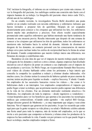 TAC incluían la fotografía, el informe era un veintinueve por ciento más extenso. Al
ver la fotografía del paciente, los radiólogos sentían una conexión más fuerte con el
impacto humano de su trabajo. La fotografía del paciente «hace único cada TAC»,
afirmó uno de los radiólogos.
En un estudio reciente, la investigadora Nicola Bellé descubrió una pauta
similar en un estudio realizado con noventa enfermeras y enfermeros italianos que
fueron invitados a preparar kits de quirófano. Después de ser asignados
aleatoriamente para conocer a los cirujanos que utilizarían los kits, los enfermeros
fueron mucho más productivos y precisos. Este efecto resultó especialmente
pronunciado entre aquellos enfermeros que habían mostrado una fuerte tendencia de
donante en una encuesta previa. Resulta interesante que después de una semana de
conocer a los cirujanos que utilizaron los kits de quirófano, todos los enfermeros se
mostraron más inclinados hacia la actitud de donante. Además de disminuir el
desgaste de los donantes, un contacto personal con las consecuencias de nuestro
trabajo sirve para inclinar todos los estilos de reciprocidad hacia la forma de actuar
del donante. Cuando comprendemos que nuestro trabajo marca una diferencia, nos
llenamos de energía y contribuimos más.
Basándose en esta idea de que ver el impacto de nuestro trabajo puede reducir
el desgaste de los donantes y motivar a otros a donar, algunas empresas han diseñado
iniciativas con el objetivo de poner en contacto a sus empleados con el impacto de
sus productos y servicios. En Wells Fargo, un vicepresidente llamado Ben Soccorsy
creó vídeos de clientes hablando sobre cómo los préstamos a bajo interés que
concedía la compañía les ayudaban a reducir y eliminar deudas indeseadas. «En
muchos casos, los clientes tenían la sensación de haberse quitado un peso enorme de
encima; tenían un plan para liquidar su deuda —explica Soccorsy. Y añade: Cuando
los empleados de las sucursales bancarias vieron los vídeos—, fue como si le
hubiéramos dado a un interruptor. Los empleados comprendieron el impacto que
podía llegar a tener su trabajo, que un préstamo nuestro podía suponer una diferencia
en la vida de los clientes. Fue un elemento motivador realmente atractivo.» En
Medtronic, los empleados de toda la empresa —desde ingenieros a vendedores—
visitan hospitales para ver los beneficios que aportan a los pacientes las tecnologías
médicas que comercializan. «Cuando están agotados —me explicó Bill George,
antiguo director general de Medtronic—, es muy importante que salgan y vean cómo
funciona. Ven el impacto que generan en los pacientes, lo que les recuerda que están
aquí para que la gente recupere su vida plena y su salud.» Medtronic celebra además
una fiesta anual para toda la empresa, más de treinta mil empleados, en la que se
invita a seis pacientes que comparten su historia y relatan cómo los productos de la
empresa les han cambiado la vida. Cuando ven por primera vez lo que puede llegar a
hacer su trabajo, muchos empleados rompen a llorar.
160
 
