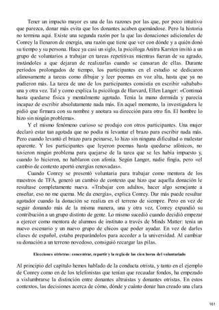 Tener un impacto mayor es una de las razones por las que, por poco intuitivo
que parezca, donar más evita que los donantes acaben quemándose. Pero la historia
no termina aquí. Existe una segunda razón por la que las donaciones adicionales de
Conrey la llenaron de energía, una razón que tiene que ver con dónde y a quién donó
su tiempo y su persona. Hace ya casi un siglo, la psicóloga Anitra Karsten invitó a un
grupo de voluntarios a trabajar en tareas repetitivas mientras fueran de su agrado,
instándoles a que dejaran de realizarlas cuando se cansaran de ellas. Durante
períodos prolongados de tiempo, los participantes en el estudio se dedicaron
afanosamente a tareas como dibujar y leer poemas en voz alta, hasta que ya no
pudieron más. La tarea de uno de los participantes consistía en escribir «ababab»
una y otra vez. Tal y como explica la psicóloga de Harvard, Ellen Langer: «Continuó
hasta quedarse física y mentalmente agotado. Tenía la mano dormida y parecía
incapaz de escribir absolutamente nada más. En aquel momento, la investigadora le
pidió que firmara con su nombre y anotara su dirección para otro fin. El hombre lo
hizo sin ningún problema».
Y el mismo fenómeno curioso se produjo con otros participantes. Una mujer
declaró estar tan agotada que no podía ni levantar el brazo para escribir nada más.
Pero cuando levantó el brazo para peinarse, lo hizo sin ninguna dificultad o malestar
aparente. Y los participantes que leyeron poemas hasta quedarse afónicos, no
tuvieron ningún problema para quejarse de la tarea que se les había impuesto y,
cuando lo hicieron, no hablaron con afonía. Según Langer, nadie fingía, pero «el
cambio de contexto aportó energías renovadas».
Cuando Conrey se presentó voluntaria para trabajar como mentora de los
maestros de TFA, generó un cambio de contexto que hizo que aquella donación le
resultase completamente nueva. «Trabajar con adultos, hacer algo semejante a
enseñar, eso no me quema. Me da energía», explica Conrey. Dar más puede resultar
agotador cuando la donación se realiza en el terreno de siempre. Pero en vez de
seguir donando más de la misma manera, una y otra vez, Conrey expandió su
contribución a un grupo distinto de gente. Lo mismo sucedió cuando decidió empezar
a ejercer como mentora de alumnos de instituto a través de Minds Matter: tenía un
nuevo escenario y un nuevo grupo de chicos que poder ayudar. En vez de darles
clases de español, estaba preparándolos para acceder a la universidad. Al cambiar
su donación a un terreno novedoso, consiguió recargar las pilas.
Elecciones otristras: concentrar, repartir y la regla de las cien horas del voluntariado
Al principio del capítulo hemos hablado de la conducta otrista, y tanto en el ejemplo
de Conrey como en de los telefonistas que tenían que recaudar fondos, ha empezado
a vislumbrarse la distinción entre donantes altruistas y donantes otristas. En estos
contextos, las decisiones acerca de cómo, dónde y cuánto donar han creado una clara
161
 