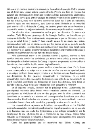 diferencia en cuanto a quemarse o encenderse llenándose de energía. Podría parecer
que al donar más, Conrey estaba siendo altruista. Pero lo que hizo en realidad fue
generar una oportunidad de donar que resultara además personalmente gratificante,
puesto que le sirvió para extraer energía del impacto visible de sus contribuciones.
Ser más altruista, en su caso, se habría traducido en donar más si cabe en su instituto,
donde la ayuda era muy necesaria, pero donde se sentía limitada en su capacidad
para marcar allí la diferencia. Conrey, en cambio, pensó más en su bienestar y
encontró la manera de mejorarlo donando de una manera que le resultara novedosa.
Esa eleccion tiene consecuencias reales para los donantes. En numerosos
estudios, Vicki Helgeson, psicóloga de la Carnegie Mellon, ha descubierto que
cuando un individuo dona continuamente sin preocuparse por su bienestar, pone en
riesgo su salud física y mental.20 Pero cuando donan de un modo más otrista,
preocupándose tanto por sí mismos como por los demas, dejan de pagarlo con la
salud. En un estudio, los individuos que mantuvieron el equilibrio entre beneficiarse
a sí mismos y a los demas, alcanzaron incluso incrementos importantes de felicidad y
satisfacion en el transcurso de un período de seis meses.21
Para comprender mejor a los donantes otristas y egoístas, merece la pena
estudiar con más detalle las decisiones que toman sobre cuándo y cuánto donar.
Resulta que la actitud de donante de Conrey la ayudó a no quemarse no sólo debido a
la variedad, sino también debido a cómo lo planificó todo.
Imagínese que esta semana piensa realizar cinco buenas obras. Puede hacer
cosas como ayudar a un amigo con un proyecto, escribir una nota de agradecimiento
a un antiguo profesor, donar sangre y visitar a un familiar anciano. Puede organizar
sus donaciones de dos maneras: concentrando o repartiendo. Si es usted
concentrador, reunirá los cinco actos de donacion en un solo día de la semana. Si es
usted repartidor, distribuirá sus donaciones en cinco días distintos, para donar un
poquito cada día. ¿Qué piensa que le haría más feliz, concentrar o repartir?
En el siguiente estudio, liderado por la psicóloga Sonja Lyubomirsky, los
participantes realizaron cinco buenas obras semanales durante seis semanas. Los
participantes se dividieron al azar en dos grupos: uno de ellos concentró sus
donaciones en un solo día a la semana y el otro repartió las donaciones entre cinco
días semanales. Finalizadas las seis semanas, y a pesar de haber realizado la misma
cantidad de buenas obras, solo uno de los grupos dijo sentirse mucho más feliz.
Los concentradores mejoraron su felicidad, los repartidores no. La felicidad
aumentaba cuando los participantes realizaban las cinco buenas obras en un solo día
y no haciendo una sola cada día. Lyubomirsky y sus colegas especularon con la
posibilidad de que «distribuirlas en el transcurso de una semana podría haber
reducido su prominencia o su fuerza, o hacerlas menos distinguibles de la conducta
bondadosa habitual de los participantes».
Como los participantes que se mostraron más felices, Conrey era
162
 