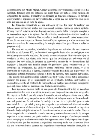 concentradora. En Minds Matter, Conrey concentró su voluntariado en un solo día
semanal, donando solo los sábados sus cinco horas de trabajo como mentora de
estudiantes de instituto. Concentrar su donación en bloques semanales, le permitió
experimentar el impacto con mayor intensidad y sentir que sus esfuerzos eran «algo
más que una gota en un cubo de agua».
La donación concentrada es una estrategia otrista. En lugar de realizar sus
labores como mentora al acabar sus clases en el instituto, cuando ya estaba agotada,
Conrey reservó la tarea para los fines de semana, cuando había recargado energías y
se acomodaba mejor a su agenda. Por el contrario, los donantes altruistas tienden a
repartir sus actos en distintos días y ayudan a los demás cuando estos lo necesitan.
Donar de esta manera puede distraer la atención, ser agotador y acabar robando a los
donantes altruistas la concentración y la energía necesarias para llevar a cabo su
propio trabajo.
Un mes de septiembre, diecisiete ingenieros de software de una empresa
incluida en el Fortune 500, recibieron el encargo de desarrollar un código para un
novedoso y destacado producto. Se trataba de una impresora láser en color que se
vendería un diez por ciento más barata que los productos ya existentes en el
mercado. De tener éxito, la empresa se convertiría en uno de los dominadores del
mercado y lanzaría una familia entera de productos como continuación de su
estrategia de impresoras. La división estaba perdiendo mucho dinero, y si la
impresora no estaba lista a tiempo, acabaría cerrando. Para finalizar el proyecto, los
ingenieros estaban trabajando noches y fines de semana, pero seguían retrasados.
Todo estaba en su contra: en toda la historia de la división, solo se había conseguido
cumplir los plazos en el lanzamiento de un producto. Estaban «estresados» y
«agotados», escribe el profesor de Harvard Leslie Perlow, con «tiempo insuficiente
para satisfacer todas las demandas que les habían impuesto».
Los ingenieros habían caído en una pauta de donación altruista: se ayudaban
constantemente los unos a los otros para solventar los problemas que iban surgiendo.
Un ingeniero declaró que «la mayor frustración de mi trabajo es tener que ayudar
siempre a los demás y no poder sacar adelante mi trabajo»; otros se lamentaba de
que «el problema de mi estilo de trabajo es que la receptividad genera más
necesidad de receptividad, y estoy tan ocupado respondiendo a distintas demandas
que no logro sacar adelante mi trabajo». En una jornada laboral normal, un ingeniero
llamado Andy trabajaba de ocho de la mañana a ocho y cuarto de la noche. No era
hasta después de las cinco de la tarde que Andy encontraba un espacio de tiempo
superior a veinte minutos que poder dedicar a su tarea principal. Con la esperanza de
sacar tiempo para adelantar su trabajo, los ingenieros como Andy empezaron a llegar
al trabajo antes por las mañanas y a quedarse hasta muy tarde por las noches. Pero
fue una solución efímera: cuantos más ingenieros se quedaban hasta las tantas, más se
163
 