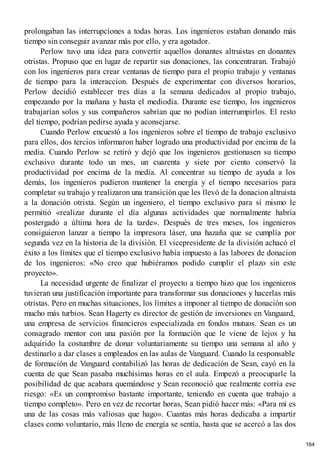 prolongaban las interrupciones a todas horas. Los ingenieros estaban donando más
tiempo sin conseguir avanzar más por ello, y era agotador.
Perlow tuvo una idea para convertir aquellos donantes altruistas en donantes
otristas. Propuso que en lugar de repartir sus donaciones, las concentraran. Trabajó
con los ingenieros para crear ventanas de tiempo para el propio trabajo y ventanas
de tiempo para la interaccion. Después de experimentar con diversos horarios,
Perlow decidió establecer tres días a la semana dedicados al propio trabajo,
empezando por la mañana y hasta el mediodía. Durante ese tiempo, los ingenieros
trabajarían solos y sus compañeros sabrían que no podían interrumpirlos. El resto
del tiempo, podrían pedirse ayuda y aconsejarse.
Cuando Perlow encuestó a los ingenieros sobre el tiempo de trabajo exclusivo
para ellos, dos tercios informaron haber logrado una productividad por encima de la
media. Cuando Perlow se retiró y dejó que los ingenieros gestionasen su tiempo
exclusivo durante todo un mes, un cuarenta y siete por ciento conservó la
productividad por encima de la media. Al concentrar su tiempo de ayuda a los
demás, los ingenieros pudieron mantener la energía y el tiempo necesarios para
completar su trabajo y realizaron una transición que les llevó de la donacion altruista
a la donación otrista. Según un ingeniero, el tiempo exclusivo para sí mismo le
permitió «realizar durante el día algunas actividades que normalmente habría
postergado a última hora de la tarde». Después de tres meses, los ingenieros
consiguieron lanzar a tiempo la impresora láser, una hazaña que se cumplía por
segunda vez en la historia de la división. El vicepresidente de la división achacó el
éxito a los límites que el tiempo exclusivo había impuesto a las labores de donacion
de los ingenieros: «No creo que hubiéramos podido cumplir el plazo sin este
proyecto».
La necesidad urgente de finalizar el proyecto a tiempo hizo que los ingenieros
tuvieran una justificación importante para transformar sus donaciones y hacerlas más
otristas. Pero en muchas situaciones, los límites a imponer al tiempo de donación son
mucho más turbios. Sean Hagerty es director de gestión de inversiones en Vanguard,
una empresa de servicios financieros especializada en fondos mutuos. Sean es un
consagrado mentor con una pasión por la formación que le viene de lejos y ha
adquirido la costumbre de donar voluntariamente su tiempo una semana al año y
destinarlo a dar clases a empleados en las aulas de Vanguard. Cuando la responsable
de formación de Vanguard contabilizó las horas de dedicación de Sean, cayó en la
cuenta de que Sean pasaba muchísimas horas en el aula. Empezó a preocuparle la
posibilidad de que acabara quemándose y Sean reconoció que realmente corría ese
riesgo: «Es un compromiso bastante importante, teniendo en cuenta que trabajo a
tiempo completo». Pero en vez de recortar horas, Sean pidió hacer más: «Para mí es
una de las cosas más valiosas que hago». Cuantas más horas dedicaba a impartir
clases como voluntario, más lleno de energía se sentía, hasta que se acercó a las dos
164
 