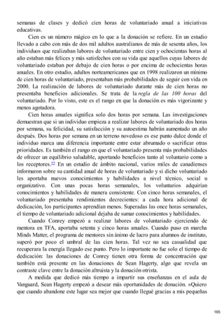 semanas de clases y dedicó cien horas de voluntariado anual a iniciativas
educativas.
Cien es un número mágico en lo que a la donación se refiere. En un estudio
llevado a cabo con más de dos mil adultos australianos de más de sesenta años, los
individuos que realizaban labores de voluntariado entre cien y ochocientas horas al
año estaban más felices y más satisfechos con su vida que aquellos cuyas labores de
voluntariado estaban por debajo de cien horas o por encima de ochocientas horas
anuales. En otro estudio, adultos norteamericanos que en 1998 realizaron un mínimo
de cien horas de voluntariado, presentaban más probabilidades de seguir con vida en
2000. La realización de labores de voluntariado durante más de cien horas no
presentaba beneficios adicionales. Se trata de la regla de las 100 horas del
voluntariado. Por lo visto, este es el rango en que la donación es más vigorizante y
menos agotadora.
Cien horas anuales significa solo dos horas por semana. Las investigaciones
demuestran que si un individuo empieza a realizar labores de voluntariado dos horas
por semana, su felicidad, su satisfacción y su autoestima habrán aumentado un año
después. Dos horas por semana en un terreno novedoso es ese punto dulce donde el
individuo marca una diferencia importante entre estar abrumado o sacrificar otras
prioridades. Es también el rango en que el voluntariado presenta más probabilidades
de ofrecer un equilibrio saludable, aportando beneficios tanto al voluntario como a
los receptores.22 En un estudio de ámbito nacional, varios miles de canadienses
informaron sobre su cantidad anual de horas de voluntariado y si dicho voluntariado
les aportaba nuevos conocimientos y habilidades a nivel técnico, social u
organizativo. Con unas pocas horas semanales, los voluntarios adquirían
conocimientos y habilidades de manera consistente. Con cinco horas semanales, el
voluntariado presentaba rendimientos decrecientes: a cada hora adicional de
dedicación, los participantes aprendían menos. Superadas las once horas semanales,
el tiempo de voluntariado adicional dejaba de sumar conocimientos y habilidades.
Cuando Conrey empezó a realizar labores de voluntariado ejerciendo de
mentora en TFA, aportaba setenta y cinco horas anuales. Cuando puso en marcha
Minds Matter, el programa de mentores sin ánimo de lucro para alumnos de instituto,
superó por poco el umbral de las cien horas. Tal vez no sea casualidad que
recuperara la energía llegado ese punto. Pero lo importante no fue solo el tiempo de
dedicación: las donaciones de Conrey tienen otra forma de concentración que
también está presente en las donaciones de Sean Hagerty, algo que revela un
contraste clave entre la donación altruista y la donación otrista.
A medida que dedicó más tiempo a impartir sus enseñanzas en el aula de
Vanguard, Sean Hagerty empezó a desear más oportunidades de donación. «Quiero
que cuando abandone este lugar sea mejor que cuando llegué gracias a mis pequeñas
165
 