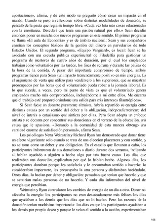 aportaciones», afirma, y de este modo se preguntó cómo crear un impacto en el
mundo. Cuando se puso a reflexionar sobre distintas modalidades de donación, se
percató de la pauta que regía su tiempo libre. «Cada vez leía más cosas relacionadas
con la enseñanza. Descubrí que tenía una pasión natural por ello.» Sean decidio
entonces poner en marcha dos nuevos programas en este sentido. El primer programa
se llama «El aula de Economía» y es de ámbito nacional: Sean y sus compañeros
enseñan los conceptos básicos de la gestión del dinero en parvularios de todo
Estados Unidos. El segundo programa, «Equipo Vanguard», es local: Sean se ha
asociado con una escuela pública experimental de Filadelfia para gestionar un
programa de mentores de cuatro años de duración, por el cual los empleados
trabajan como voluntarios por las tardes, los fines de semana y durante las pausas de
la hora de la comida. A pesar del importante compromiso de tiempo, ambos
programas tienen para Sean «un impacto tremendamente positivo en mis energías. Es
el argumento de venta que utilizo para vendérselo a los superiores, que se muestran
preocupados por las horas que el voluntariado pueda robar a la jornada laboral. Es
lo que sucede, a veces, pero mi punto de vista es que el voluntariado genera
empleados mucho más comprometidos, incluyéndome a mí entre ellos. Me encanta
que el trabajo esté proporcionándome una salida para mis intereses filantrópicos».
Si Sean fuese un donante puramente altruista, habría repartido su energía entre
distintas causas por un sentido del deber y la obligación, independientemente del
nivel de interés o entusiasmo que sintiera por ellas. Pero Sean adopta un enfoque
otrista y se decanta por concentrar sus donaciones en el terreno de la educación, una
causa que le apasiona. «Donando a la comunidad de esta manera obtengo una
cantidad enorme de satisfacción personal», afirma Sean.
Los psicólogos Netta Weinstein y Richard Ryan han demostrado que donar tiene
un efecto vigorizante solo cuando se trata de una eleccion placentera y con sentido, y
no se toma como un deber y una obligacion. En el estudio que llevaron a cabo, los
participantes informaron de sus donaciones a diario durante dos semanas, indicando
si habían ayudado a alguien o hecho algo por una buena causa. Los días que
realizaban una donación, explicaban por qué lo habían hecho. Algunos días, los
participantes donaban porque les satisfacía y le encontraban sentido a hacerlo: lo
consideraban importante, les preocupaba la otra persona y disfrutaban haciéndolo.
Otros días, lo hacían por deber y obligación: pensaban que tenían que hacerlo y que
se sentirían malas personas de no hacerlo. Y cada día informaban del nivel de
energía que percibían.
Weinstein y Ryan controlaron los cambios de energía de un día a otro. Donar no
afectaba la energía: los participantes no eran destacadamente más felices los días
que ayudaban a los demás que los días que no lo hacían. Pero las razones de la
donación tenían muchísima importancia: los días en que los participantes ayudaban a
los demás por propio deseo y porque le veían el sentido a la acción, experimentaban
166
 