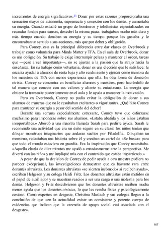 incrementos de energía significativos.23 Donar por estas razones proporcionaba una
sensación mayor de autonomía, supremacía y conexión con los demás, y aumentaba
su energía. Cuando estudié un grupo de bomberos y telefonistas especializados en
recaudar fondos para causas, descubrí la misma pauta: trabajaban mucho más duro y
más tiempo cuando donaban su energía y su tiempo porque les gustaba y le
encontraban un sentido a sus acciones, más que por deber y obligación.
Para Conrey, esta es la principal diferencia entre dar clases en Overbrook y
trabajar como voluntaria para Minds Matter y TFA. En el aula de Overbrook, donar
es una obligación. Su trabajo le exige interrumpir peleas y mantener el orden, tareas
que —pese a ser importantes—, no se ajustan a la pasión que la atrajo hacia la
enseñanza. En su trabajo como voluntaria, donar es una elección que le satisface: le
encanta ayudar a alumnos de renta baja y alto rendimiento y ejercer como mentora de
los maestros de TFA con menos experiencia que ella. Es otra forma de donación
otrista: Conrey se concentra en beneficiar alumnos y maestros, pero haciéndolo de
tal manera que conecte con sus valores y aliente su entusiasmo. La energía que
obtiene la transmite posteriormente en el aula y le ayuda a mantener la motivación.
Pero en Overbrook, Conrey no podía evitar la obligación de donar a sus
alumnos de maneras que no le resultaban excitantes o vigorizantes. ¿Qué hizo Conrey
para mantener su energía a pesar del sentido del deber?
Durante una semana especialmente estresante, Conrey tuvo que esforzarse
muchísimo para imponerse sobre sus alumnos. «Estaba abatida y los niños estaban
insoportables.» Abordó a una maestra llamada Sarah para pedirle ayuda. Sarah le
recomendó una actividad que era un éxito seguro en su clase: los niños tenían que
dibujar monstruos imaginarios que andaran sueltos por Filadelfia. Dibujaban un
monstruo, redactaban una historia sobre él y creaban un cartel de «Se busca» para
que todo el mundo estuviera en guardia. Era la inspiración que Conrey necesitaba.
«Aquella charla de diez minutos me ayudó a entusiasmarme ante la perspectiva. Me
divertí con los niños y me impliqué más con el contenido que estaba impartiendo.»
A pesar de que la decision de Conrey de pedir ayuda a otra maestra pudiera no
parecer excepcional, las investigaciones demuestran que es bastante rara entre
donantes altruistas. Los donantes altruistas «se sienten incómodos si reciben ayuda»,
escriben Helgeson y su colega Heidi Fritz. Los donantes altruistas están metidos en
el papel de auxiliador y se muestran reacios a ser una carga o una molestia para los
demás. Helgeson y Fritz descubrieron que los donantes altruistas reciben mucha
menos ayuda que los donantes otristas, lo que les resulta física y psicológicamente
costoso. Como expertos en desgaste, Christina Maslach y sus colegas llegan a la
conclusión de que «en la actualidad existe un consistente y potente cuerpo de
evidencias que indican que la carencia de apoyo social está asociada con el
desgaste».
167
 