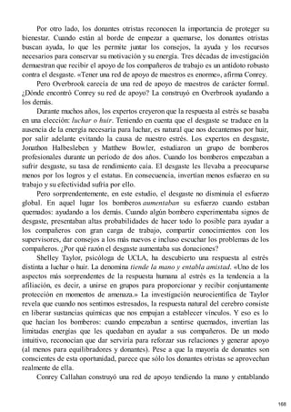 Por otro lado, los donantes otristas reconocen la importancia de proteger su
bienestar. Cuando están al borde de empezar a quemarse, los donantes otristas
buscan ayuda, lo que les permite juntar los consejos, la ayuda y los recursos
necesarios para conservar su motivación y su energía. Tres décadas de investigación
demuestran que recibir el apoyo de los compañeros de trabajo es un antídoto robusto
contra el desgaste. «Tener una red de apoyo de maestros es enorme», afirma Conrey.
Pero Overbrook carecía de una red de apoyo de maestros de carácter formal.
¿Dónde encontró Conrey su red de apoyo? La construyó en Overbrook ayudando a
los demás.
Durante muchos años, los expertos creyeron que la respuesta al estrés se basaba
en una elección: luchar o huir. Teniendo en cuenta que el desgaste se traduce en la
ausencia de la energía necesaria para luchar, es natural que nos decantemos por huir,
por salir adelante evitando la causa de nuestro estrés. Los expertos en desgaste,
Jonathon Halbesleben y Matthew Bowler, estudiaron un grupo de bomberos
profesionales durante un período de dos años. Cuando los bomberos empezaban a
sufrir desgaste, su tasa de rendimiento caía. El desgaste les llevaba a preocuparse
menos por los logros y el estatus. En consecuencia, invertían menos esfuerzo en su
trabajo y su efectividad sufría por ello.
Pero sorprendentemente, en este estudio, el desgaste no disminuía el esfuerzo
global. En aquel lugar los bomberos aumentaban su esfuerzo cuando estaban
quemados: ayudando a los demás. Cuando algún bombero experimentaba signos de
desgaste, presentaban altas probabilidades de hacer todo lo posible para ayudar a
los compañeros con gran carga de trabajo, compartir conocimientos con los
supervisores, dar consejos a los más nuevos e incluso escuchar los problemas de los
compañeros. ¿Por qué razón el desgaste aumentaba sus donaciones?
Shelley Taylor, psicóloga de UCLA, ha descubierto una respuesta al estrés
distinta a luchar o huir. La denomina tiende la mano y entabla amistad. «Uno de los
aspectos más sorprendentes de la respuesta humana al estrés es la tendencia a la
afiliación, es decir, a unirse en grupos para proporcionar y recibir conjuntamente
protección en momentos de amenaza.» La investigación neurocientífica de Taylor
revela que cuando nos sentimos estresados, la respuesta natural del cerebro consiste
en liberar sustancias químicas que nos empujan a establecer vínculos. Y eso es lo
que hacían los bomberos: cuando empezaban a sentirse quemados, invertían las
limitadas energías que les quedaban en ayudar a sus compañeros. De un modo
intuitivo, reconocían que dar serviría para reforzar sus relaciones y generar apoyo
(al menos para equilibradores y donantes). Pese a que la mayoría de donantes son
conscientes de esta oportunidad, parece que sólo los donantes otristas se aprovechan
realmente de ella.
Conrey Callahan construyó una red de apoyo tendiendo la mano y entablando
168
 