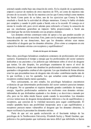 amistad cuando estaba bajo una situación de estrés. En la cúspide de su agotamiento,
empezó a ejercer de mentora de otros maestros de TFA, así como de maestros más
jóvenes de su escuela. Una de las maestras con las que Conrey trabajó como mentora
fue Sarah. Como parte de su labor, uno de los ejercicios que Conrey le había
enseñado a Sarah fue la actividad de dibujar monstruos. Conrey lo había olvidado
por completo y cuando le pidió ayuda a Sarah, esta se la recordó. El consejo en sí
mismo le resulto útil, pero sirvió además para reforzarle a Conrey la sensación de
que sus enseñanzas generaban un impacto: había proporcionado a Sarah una
actividad que fue un éxito tremendo con sus propios alumnos.
Los donantes otristas construyen redes de apoyo a las que pueden acceder en
busca de ayuda cuando lo necesitan. Esto, junto con la energía que les proporciona la
concentración de sus donaciones, hace que los donantes otristas sean menos
vulnerables al desgaste que los donantes altruistas. ¿Pero cómo se comparan en este
aspecto los donantes otristas con receptores y equilibradores?
El mito del desgaste del donante
Hace años, psicólogos holandeses estudiaron centenares de profesionales del sector
sanitario. Examinaron el tiempo y energía que los profesionales del sector sanitario
dedicaban a sus pacientes y les pidieron que informaran sobre el nivel de desgaste
que tenían. Un año después, los psicólogos examinaron de nuevo el nivel de
donación y desgaste. Cuanto más donaban los profesionales del sector sanitario, más
quemados o desgastados estaban al año siguiente. Los que donaban de forma altruista
eran los que presentaban tasas de desgaste más elevadas: contribuían mucho más de
lo que recibían, y eso les quemaba. Los que actuaban como equilibradores y
receptores estaban mucho menos quemados.
Pero curiosamente, en otro estudio, los psicólogos holandeses encontraron
evidencias de que determinados profesionales del sector sanitario parecían inmunes
al desgaste. No se quemaban ni siquiera donando grandes cantidades de tiempo y
energía. Aquellos profesionales sanitarios tan resilientes eran donantes otristas:
informaban de que disfrutaban ayudando a los demás y se desvivían a menudo por
ello, pero no les daba miedo buscar ayuda cuando la necesitaban. Los donantes
otristas tenían tasas de desgaste destacadamente inferiores a las de equilibradores y
receptores, que carecían de la vitalidad necesaria para seguir contribuyendo. El
estudio apuntaba hacia una posibilidad inesperada: pese a que equilibradores y
receptores parecen menos vulnerables al desgaste que los donantes altruistas, la
mayor resiliencia la presentan los donantes otristas.
Parte de que así sea queda esclarecido en el fascinante trabajo de las
psicólogas de la Northwestern University, Elizabeth Seeley y Wendi Gardner, que
pidieron a los participantes que realizaran una tarea difícil que debilitaba su fuerza
169
 