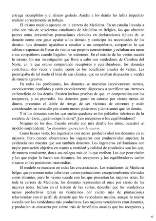 entrega incumplidos y el dinero gastado. Ayudar a los demás les había impedido
realizar correctamente su trabajo.
El mismo modelo aparece en la carrera de Medicina. En un estudio llevado a
cabo con más de seiscientos estudiantes de Medicina en Bélgica, los que obtenían
peores notas presentaban puntuaciones elevadas en declaraciones típicas de un
donante como «me gusta ayudar a los demás» y «anticipo las necesidades de los
demás». Los donantes ayudaban a estudiar a sus compañeros, compartían lo que
sabían a expensas de llenar de vacíos sus propios conocimientos y echaban una mano
a sus compañeros cuando llegaban los exámenes. En el ámbito de las ventas sucede
lo mismo. En una investigación que llevé a cabo con vendedores de Carolina del
Norte, en la que estuve comparando receptores y equilibradores, los donantes
contribuían dos veces y media menos en los beneficios anuales de ventas. Les
preocupaba de tal modo el bien de sus clientes, que no estaban dispuestos a vender
de manera agresiva.
En todas las profesiones, los donantes se muestran excesivamente atentos,
excesivamente confiados y están excesivamente dispuestos a sacrificar sus intereses
en beneficio de los demás. Existen incluso pruebas de que, en comparación con los
receptores, y en promedio, los donantes ganan un catorce por ciento menos de
dinero, presentan el doble de riesgo de ser víctimas de crímenes y están
considerados un veintidós por ciento menos poderosos y dominantes que los demás.
Y si los donantes son los que suelen quedarse en los peldaños inferiores de la
escalera del éxito, ¿quién ocupa la cima? ¿Los receptores o los equilibradores?
Ninguno de los dos. Cuando estudié con más detalle los datos, descubrí un
modelo sorprendente: los donantes aparecían de nuevo.
Como hemos visto, los ingenieros con menor productividad son donantes en su
mayoría. Pero cuando observamos los ingenieros con productividad superior, la
evidencia nos muestra que son también donantes. Los ingenieros californianos con
mejor puntuación objetiva en cuanto a cantidad y calidad de resultados son los que,
de manera consistente, dan a sus colegas más de lo que reciben. Los que peor rinden
y los que mejor lo hacen son donantes; los receptores y los equilibradores suelen
situarse en las posiciones intermedias.
El modelo se mantiene en todas las circunstancias. Los estudiantes de Medicina
belgas que presentan notas inferiores tienen puntuaciones excepcionalmente elevadas
como donantes, pero lo mismo sucede con los que presentan las mejores notas. En
toda la carrera de Medicina, los donantes representan el once por ciento de las
mejores notas. Incluso en el terreno de las ventas, descubrí que los vendedores
menos productivos tenían un veinticinco por ciento más de puntuaciones
relacionadas con el perfil de donante que los vendedores medios, aunque lo mismo
sucedía con los vendedores más productivos. Los mejores vendedores eran donantes,
y producían un cincuenta por ciento más de beneficios anuales que los receptores y
17
 