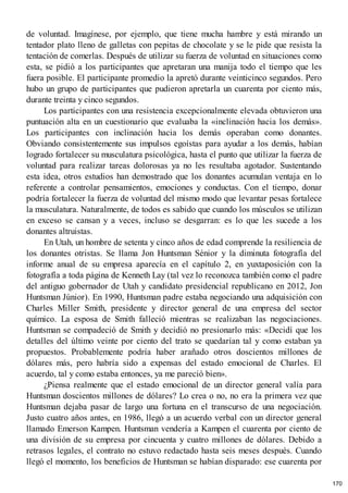 de voluntad. Imagínese, por ejemplo, que tiene mucha hambre y está mirando un
tentador plato lleno de galletas con pepitas de chocolate y se le pide que resista la
tentación de comerlas. Después de utilizar su fuerza de voluntad en situaciones como
esta, se pidió a los participantes que apretaran una manija todo el tiempo que les
fuera posible. El participante promedio la apretó durante veinticinco segundos. Pero
hubo un grupo de participantes que pudieron apretarla un cuarenta por ciento más,
durante treinta y cinco segundos.
Los participantes con una resistencia excepcionalmente elevada obtuvieron una
puntuación alta en un cuestionario que evaluaba la «inclinación hacia los demás».
Los participantes con inclinación hacia los demás operaban como donantes.
Obviando consistentemente sus impulsos egoístas para ayudar a los demás, habían
logrado fortalecer su musculatura psicológica, hasta el punto que utilizar la fuerza de
voluntad para realizar tareas dolorosas ya no les resultaba agotador. Sustentando
esta idea, otros estudios han demostrado que los donantes acumulan ventaja en lo
referente a controlar pensamientos, emociones y conductas. Con el tiempo, donar
podría fortalecer la fuerza de voluntad del mismo modo que levantar pesas fortalece
la musculatura. Naturalmente, de todos es sabido que cuando los músculos se utilizan
en exceso se cansan y a veces, incluso se desgarran: es lo que les sucede a los
donantes altruistas.
En Utah, un hombre de setenta y cinco años de edad comprende la resiliencia de
los donantes otristas. Se llama Jon Huntsman Sénior y la diminuta fotografía del
informe anual de su empresa aparecía en el capítulo 2, en yuxtaposición con la
fotografía a toda página de Kenneth Lay (tal vez lo reconozca también como el padre
del antiguo gobernador de Utah y candidato presidencial republicano en 2012, Jon
Huntsman Júnior). En 1990, Huntsman padre estaba negociando una adquisición con
Charles Miller Smith, presidente y director general de una empresa del sector
químico. La esposa de Smith falleció mientras se realizaban las negociaciones.
Huntsman se compadeció de Smith y decidió no presionarlo más: «Decidí que los
detalles del último veinte por ciento del trato se quedarían tal y como estaban ya
propuestos. Probablemente podría haber arañado otros doscientos millones de
dólares más, pero habría sido a expensas del estado emocional de Charles. El
acuerdo, tal y como estaba entonces, ya me pareció bien».
¿Piensa realmente que el estado emocional de un director general valía para
Huntsman doscientos millones de dólares? Lo crea o no, no era la primera vez que
Huntsman dejaba pasar de largo una fortuna en el transcurso de una negociación.
Justo cuatro años antes, en 1986, llegó a un acuerdo verbal con un director general
llamado Emerson Kampen. Huntsman vendería a Kampen el cuarenta por ciento de
una división de su empresa por cincuenta y cuatro millones de dólares. Debido a
retrasos legales, el contrato no estuvo redactado hasta seis meses después. Cuando
llegó el momento, los beneficios de Huntsman se habían disparado: ese cuarenta por
170
 