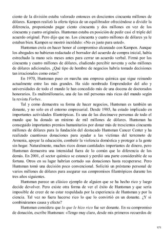 ciento de la división estaba valorado entonces en doscientos cincuenta millones de
dólares. Kampen realizó la oferta típica de un equilibrador ofreciéndose a dividir la
diferencia, proponiendo pagar ciento cincuenta y dos millones en vez de los
cincuenta y cuatro originales. Huntsman estaba en posición de pedir casi el triple del
acuerdo original. Pero dijo que no. Los cincuenta y cuatro millones de dólares ya le
estaban bien. Kampen se mostró incrédulo: «No es justo para usted».
Huntsman creía en hacer honor al compromiso alcanzado con Kampen. Aunque
los abogados no hubieran redactado el borrador del acuerdo de compra inicial, había
estrechado la mano seis meses antes para cerrar un acuerdo verbal. Firmó por los
cincuenta y cuatro millones de dólares, eludiendo percibir noventa y ocho millones
de dólares adicionales. ¿Qué tipo de hombre de negocios habría tomado decisiones
tan irracionales como estas?
En 1970, Huntsman puso en marcha una empresa química que sigue reinando
actualmente entre las más grandes. Ha sido nombrado Emprendedor del año y
universidades de todo el mundo le han concedido más de una docena de doctorados
honorarios. Es multimillonario, una de las mil personas más ricas del mundo según
la revista Forbes.
Tal y como demuestra su forma de hacer negocios, Huntsman es también un
donante, y no solo en el entorno empresarial. Desde 1985, ha estado implicado en
importantes actividades filantrópicas. Es una de las diecinueve personas de todo el
mundo que ha donado un mínimo de mil millones de dólares. Huntsman ha
conseguido importantes premios humanitarios por donar más de trescientos cincuenta
millones de dólares para la fundación del destacado Huntsman Cancer Center y ha
realizado cuantiosas donaciones para ayudar a las víctimas del terremoto de
Armenia, apoyar la educación, combatir la violencia doméstica y proteger a la gente
sin hogar. Naturalmente, muchos ricos donan cantidades importantes de dinero, pero
Huntsman demuestra una intensidad fuera de lo común que lo diferencia de los
demás. En 2001, el sector químico se estancó y perdió una parte considerable de su
fortuna. Otros en su lugar habrían cortado sus donaciones hasta recuperarse. Pero
Huntsman tomó una decisión poco convencional. Solicitó un préstamo personal de
varios millones de dólares para asegurar sus compromisos filantrópicos durante los
tres años siguientes.
Huntsman parece un clásico ejemplo de alguien que se ha hecho rico y luego
decide devolver. Pero existe otra forma de ver el éxito de Huntsman y que sería
imposible de creer de no estar respaldada por la experiencia de Huntsman y por la
ciencia. Tal vez no fuera hacerse rico lo que lo convirtió en un donante. ¿Y si
combináramos causa y efecto?
Huntsman considera que lo que le hizo rico fue ser donante. En su compromiso
de donación, escribe Huntsman: «Tengo muy claro, desde mis primeros recuerdos de
171
 
