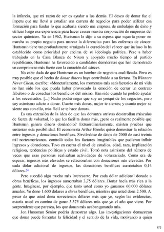 la infancia, que mi razón de ser es ayudar a los demás. El deseo de donar fue el
ímpetu que me llevó a estudiar una carrera de negocios para poder utilizar esa
formación para fundar lo que acabaría siendo una empresa de embalajes de éxito y
utilizar luego esa experiencia para hacer crecer nuestra corporación de empresas del
sector químico». Ya en 1962, Huntsman le dijo a su esposa que «quería poner en
marcha su propio negocio para marcar la diferencia» para los enfermos de cáncer.
Huntsman tiene tan profundamente arraigada la curación del cáncer que incluso la ha
establecido como prioridad por encima de su ideología política. Pese a haber
trabajado en la Casa Blanca de Nixon y apoyado mucho tiempo al partido
republicano, Huntsman ha favorecido a candidatos demócratas que han demostrado
un compromiso más fuerte con la curación del cáncer.
No cabe duda de que Huntsman es un hombre de negocios cualificado. Pero es
muy posible que el hecho de donar dinero haya contribuido a su fortuna. En Winners
Never Cheat, escribe: «Monetariamente, los momentos más satisfactorios de mi vida
no han sido los que pueda haber provocado la emoción de cerrar un contrato
fabuloso o de cosechar los beneficios del mismo. Han sido cuando he podido ayudar
a los necesitados. [...] Nadie podrá negar que soy un yonqui de los negocios, pero
soy asimismo adicto a donar. Cuanto más donas, mejor te sientes; y cuanto mejor se
siente uno con ello, más fácil se te hace donar».
Es una extensión de la idea de que los donantes otristas desarrollan músculos
de fuerza de voluntad, lo que les facilita donar más, ¿pero es realmente posible que
Huntsman ganara dinero donándolo? Extraordinariamente, existen pruebas que
sustentan esta posibilidad. El economista Arthur Brooks quiso demostrar la relación
entre ingresos y donaciones benéficas. Sirviéndose de datos de 2000 de casi treinta
mil norteamericanos, controló todos los factores imaginables que pudieran influir
ingresos y donaciones. Tuvo en cuenta el nivel de estudios, edad, raza, implicación
religiosa, tendencias políticas y estado civil. Tomó nota asimismo del número de
veces que esas personas realizaban actividades de voluntariado. Como era de
esperar, ingresos más elevados se relacionaban con donaciones más elevadas. Por
cada dólar adicional de ingresos, las donaciones benéficas aumentaban 0,14
dólares.24
Pero sucedió algo mucho más interesante. Por cada dólar adicional donado a
obras benéficas, los ingresos aumentaban 3,75 dólares. Donar hacía más rica a la
gente. Imagínese, por ejemplo, que tanto usted como yo ganamos 60.000 dólares
anuales. Yo dono 1.600 dólares a obras benéficas, mientras que usted dona 2.500. A
pesar de que usted dona novecientos dólares más que yo, según las evidencias,
estaría usted en camino de ganar 3.375 dólares más que yo el año que viene. Por
sorprendente que parezca, los que donan más acaban ganando más.
Jon Huntsman Sénior podría demostrar algo. Las investigaciones demuestran
que donar puede fomentar la felicidad y el sentido de la vida, motivando a quien
172
 