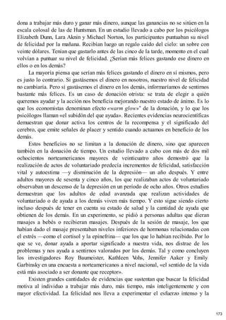 dona a trabajar más duro y ganar más dinero, aunque las ganancias no se sitúen en la
escala colosal de las de Huntsman. En un estudio llevado a cabo por los psicólogos
Elizabeth Dunn, Lara Aknin y Michael Norton, los participantes puntuaban su nivel
de felicidad por la mañana. Recibían luego un regalo caído del cielo: un sobre con
veinte dólares. Tenían que gastarlo antes de las cinco de la tarde, momento en el cual
volvían a puntuar su nivel de felicidad. ¿Serían más felices gastando ese dinero en
ellos o en los demás?
La mayoría piensa que serían más felices gastando el dinero en sí mismos, pero
es justo lo contrario. Si gastásemos el dinero en nosotros, nuestro nivel de felicidad
no cambiaría. Pero si gastásemos el dinero en los demás, informaríamos de sentirnos
bastante más felices. Es un caso de donación otrista: se trata de elegir a quién
queremos ayudar y la acción nos beneficia mejorando nuestro estado de ánimo. Es lo
que los economistas denominan efecto «warm glow»* de la donación, y lo que los
psicólogos llaman «el subidón del que ayuda». Recientes evidencias neurocientíficas
demuestran que donar activa los centros de la recompensa y el significado del
cerebro, que emite señales de placer y sentido cuando actuamos en beneficio de los
demás.
Estos beneficios no se limitan a la donación de dinero, sino que aparecen
también en la donación de tiempo. Un estudio llevado a cabo con más de dos mil
ochocientos norteamericanos mayores de veinticuatro años demostró que la
realización de actos de voluntariado predecía incrementos de felicidad, satisfacción
vital y autoestima —y disminución de la depresión— un año después. Y entre
adultos mayores de sesenta y cinco años, los que realizaban actos de voluntariado
observaban un descenso de la depresión en un período de ocho años. Otros estudios
demuestran que los adultos de edad avanzada que realizan actividades de
voluntariado o de ayuda a los demás viven más tiempo. Y esto sigue siendo cierto
incluso después de tener en cuenta su estado de salud y la cantidad de ayuda que
obtienen de los demás. En un experimento, se pidió a personas adultas que dieran
masajes a bebés o recibieran masajes. Después de la sesión de masaje, los que
habían dado el masaje presentaban niveles inferiores de hormonas relacionadas con
el estrés —como el cortisol y la epinefrina— que los que lo habían recibido. Por lo
que se ve, donar ayuda a aportar significado a nuestra vida, nos distrae de los
problemas y nos ayuda a sentirnos valorados por los demás. Tal y como concluyen
los investigadores Roy Baumeister, Kathleen V
ohs, Jennifer Aaker y Emily
Garbinsky en una encuesta a norteamericanos a nivel nacional, «el sentido de la vida
está más asociado a ser donante que receptor».
Existen grandes cantidades de evidencias que sustentan que buscar la felicidad
motiva al individuo a trabajar más duro, más tiempo, más inteligentemente y con
mayor efectividad. La felicidad nos lleva a experimentar el esfuerzo intenso y la
173
 