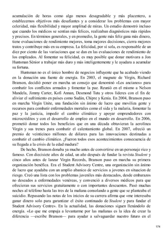 acumulación de horas como algo menos desagradable y más placentero, a
establecernos objetivos más desafiantes y a considerar los problemas con mayor
celeridad, más flexibilidad y mayor amplitud de miras. Un estudio demostró incluso
que cuando los médicos se sentían más felices, realizaban diagnósticos más rápidos
y precisos. En términos generales, y en promedio, la gente más feliz gana más dinero,
tiene evaluaciones de rendimiento mejores, toma mejores decisiones, cierra mejores
tratos y contribuye más en su empresa. La felicidad, por sí sola, es responsable de un
diez por ciento de las variaciones que se dan en las evaluaciones de rendimiento de
los empleados. Al fomentar su felicidad, es muy posible que donar motivara a Jon
Huntsman Sénior a trabajar más duro y más inteligentemente y le ayudara a acumular
su fortuna.
Huntsman no es el único hombre de negocios influyente que ha acabado viendo
en la donación una fuente de energía. En 2003, el magnate de Virgin, Richard
Branson, decidió poner en marcha un consejo que denominó «Los ancianos» para
combatir los conflictos armados y fomentar la paz. Reunió en el mismo a Nelson
Mandela, Jimmy Carter, Kofi Annan, Desmond Tutu y otros líderes con el fin de
aliviar el sufrimiento en países como Sudán, Chipre y Kenia. En 2004, Branson puso
en marcha Virgin Unite, una fundación sin ánimo de lucro que moviliza gente y
recursos para combatir enfermedades mortales como el sida y la malaria, fomentar la
paz y la justicia, impedir el cambio climático y apoyar emprendedores con
microcréditos y con el desarrollo de empleo en el mundo en desarrollo. En 2006,
prometió donar todos los beneficios que en una década obtuvieran la aerolínea
Virgin y sus trenes para combatir el calentamiento global. En 2007, ofreció un
premio de veinticinco millones de dólares para las innovaciones destinadas a
combatir el cambio climático. ¿Fueron todos esos acontecimientos consecuencia de
su llegada a la crisis de la edad madura?
De hecho, Branson donaba ya mucho antes de convertirse en un personaje rico y
famoso. Con diecisiete años de edad, un año después de fundar la revista Student y
cinco años antes de lanzar Virgin Records, Branson puso en marcha su primera
organización benéfica. Era el Student Advisory Centre, una organización sin ánimo
de lucro que ayudaba con un amplio abanico de servicios a jovenes en situacion de
riesgo. Creó una lista con los problemas juveniles más destacados, desde embarazos
no deseados a enfermedades venéreas, y convenció a diversos médicos para que
ofrecieran sus servicios gratuitamente o con importantes descuentos. Pasó muchas
noches al teléfono hasta las tres de la mañana consolando a gente que se planteaba el
suicidio. Repasando las notas de los inicios de su carrera afirma que «me interesaba
ganar dinero solo para garantizar el éxito continuado de Student y para fundar el
Student Advisory Centre». En la actualidad, las donaciones siguen llenándolo de
energía. «Lo que me empuja a levantarme por las mañanas es la idea de crear la
diferencia —escribe Branson— para ayudar a salvaguardar nuestro futuro en el
174
 