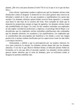 planeta. ¿Me sirve esto para alcanzar el éxito? No lo sé; lo que sí sé es que me hace
feliz.»
Estos efectos vigorizantes ayudan a explicar por qué los donantes otristas están
fortalecidos contra el desgaste: la donación les sirve para generar unas reservas de
felicidad y sentido de la vida a las que receptores y equilibradores les cuesta más
acceder. Los donantes altruistas apuran dichas reservas hasta agotarlas y a menudo
caen hasta lo más bajo de la escalera del éxito. Pero actuando de modo que la
donación les proporcione energía en lugar de agotarlos, los donantes otristas tienen
más probabilidades de llegar a la cima. En dos estudios realizados con empleados
de una amplia variedad de profesiones y empresas, el psicólogo David Mayer y yo
descubrimos que los empleados otristas realizaban contribuciones más continuadas
que los donantes altruistas, los receptores y los equilibradores. Los empleados que
se consideraban más preocupados por beneficiar a los demás y crear una imagen
positiva de sí mismos estaban clasificados por los supervisores como los más útiles
y con mayor iniciativa.
Irónicamente, y debido a que la preocupación por sus propios intereses les
sirve para conservar la energía, los donantes otristas donan más que los donantes
altruistas. Y eso fue lo que observó Herbert Simon, el fallecido premio Nobel de
Economía, en la cita que abría el presente capítulo. Los donantes otristas podrían
parecer menos altruistas que el resto de donantes, pero su resiliencia contra el
desgaste les permite contribuir más.
175
 