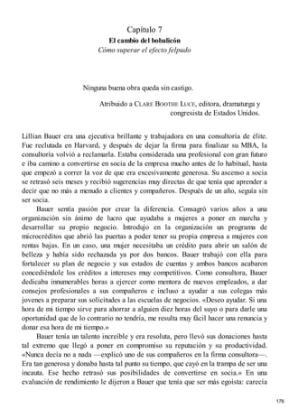 Capítulo 7
El cambio del bobalicón
Cómo superar el efecto felpudo
Ninguna buena obra queda sin castigo.
Atribuido a CLARE BOOTHE LUCE, editora, dramaturga y
congresista de Estados Unidos.
Lillian Bauer era una ejecutiva brillante y trabajadora en una consultoría de élite.
Fue reclutada en Harvard, y después de dejar la firma para finalizar su MBA, la
consultoría volvió a reclamarla. Estaba considerada una profesional con gran futuro
e iba camino a convertirse en socia de la empresa mucho antes de lo habitual, hasta
que empezó a correr la voz de que era excesivamente generosa. Su ascenso a socia
se retrasó seis meses y recibió sugerencias muy directas de que tenía que aprender a
decir que no más a menudo a clientes y compañeros. Después de un año, seguía sin
ser socia.
Bauer sentía pasión por crear la diferencia. Consagró varios años a una
organización sin ánimo de lucro que ayudaba a mujeres a poner en marcha y
desarrollar su propio negocio. Introdujo en la organización un programa de
microcréditos que abrió las puertas a poder tener su propia empresa a mujeres con
rentas bajas. En un caso, una mujer necesitaba un crédito para abrir un salón de
belleza y había sido rechazada ya por dos bancos. Bauer trabajó con ella para
fortalecer su plan de negocio y sus estados de cuentas y ambos bancos acabaron
concediéndole los créditos a intereses muy competitivos. Como consultora, Bauer
dedicaba innumerables horas a ejercer como mentora de nuevos empleados, a dar
consejos profesionales a sus compañeros e incluso a ayudar a sus colegas más
jovenes a preparar sus solicitudes a las escuelas de negocios. «Deseo ayudar. Si una
hora de mi tiempo sirve para ahorrar a alguien diez horas del suyo o para darle una
oportunidad que de lo contrario no tendría, me resulta muy fácil hacer una renuncia y
donar esa hora de mi tiempo.»
Bauer tenía un talento increíble y era resoluta, pero llevó sus donaciones hasta
tal extremo que llegó a poner en compromiso su reputación y su productividad.
«Nunca decía no a nada —explicó uno de sus compañeros en la firma consultora—.
Era tan generosa y donaba hasta tal punto su tiempo, que cayó en la trampa de ser una
incauta. Ese hecho retrasó sus posibilidades de convertirse en socia.» En una
evaluación de rendimiento le dijeron a Bauer que tenía que ser más egoísta: carecía
176
 