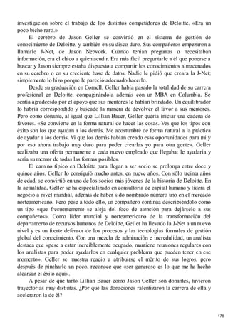 investigacion sobre el trabajo de los distintos competidores de Deloitte. «Era un
poco bicho raro.»
El cerebro de Jason Geller se convirtió en el sistema de gestión de
conocimiento de Deloitte, y también en su disco duro. Sus compañeros empezaron a
llamarle J-Net, de Jason Network. Cuando tenían preguntas o necesitaban
información, era el chico a quien acudir. Era más fácil preguntarle a él que ponerse a
buscar y Jason siempre estaba dispuesto a compartir los conocimientos almacenados
en su cerebro o en su creciente base de datos. Nadie le pidió que creara la J-Net;
simplemente lo hizo porque le pareció adecuado hacerlo.
Desde su graduación en Cornell, Geller había pasado la totalidad de su carrera
profesional en Deloitte, compaginándola además con un MBA en Columbia. Se
sentía agradecido por el apoyo que sus mentores le habían brindado. Un equilibrador
lo habría correspondido y buscado la manera de devolver el favor a sus mentores.
Pero como donante, al igual que Lillian Bauer, Geller quería iniciar una cadena de
favores. «Se convierte en la forma natural de hacer las cosas. Ves que los tipos con
éxito son los que ayudan a los demás. Me acostumbré de forma natural a la práctica
de ayudar a los demás. Vi que los demás habían creado esas oportunidades para mí y
por eso ahora trabajo muy duro para poder crearlas yo para otra gente». Geller
realizaba una oferta permanente a cada nuevo empleado que llegaba: le ayudaría y
sería su mentor de todas las formas posibles.
El camino típico en Deloitte para llegar a ser socio se prolonga entre doce y
quince años. Geller lo consiguió mucho antes, en nueve años. Con sólo treinta años
de edad, se convirtió en uno de los socios más jóvenes de la historia de Deloitte. En
la actualidad, Geller se ha especializado en consultoría de capital humano y lidera el
negocio a nivel mundial, además de haber sido nombrado número uno en el mercado
norteamericano. Pero pese a todo ello, un compañero continúa describiéndolo como
un tipo «que frecuentemente se aleja del foco de atención para dejárselo a sus
compañeros». Como líder mundial y norteamericano de la transformación del
departamento de recursos humanos de Deloitte, Geller ha llevado la J-Net a un nuevo
nivel y es un fuerte defensor de los procesos y las tecnologías formales de gestión
global del conocimiento. Con una mezcla de admiración e incredulidad, un analista
destaca que «pese a estar increíblemente ocupado, mantiene reuniones regulares con
los analistas para poder ayudarlos en cualquier problema que pueden tener en ese
momento». Geller se muestra reacio a atribuirse el mérito de sus logros, pero
después de pincharlo un poco, reconoce que «ser generoso es lo que me ha hecho
alcanzar el éxito aquí».
A pesar de que tanto Lillian Bauer como Jason Geller son donantes, tuvieron
trayectorias muy distintas. ¿Por qué las donaciones ralentizaron la carrera de ella y
aceleraron la de él?
178
 