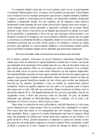 La respuesta intuitiva tiene que ver con el género, pero ese no es precisamente
el elemento diferenciador clave, al menos, en el sentido convencional. Lillian Bauer
cayó víctima de las tres trampas principales que acosan a muchos donantes, hombres
y mujeres, cuando se relacionan con los demás: ser demasiado confiado, demasiado
empático y demasiado tímido. En este capítulo, me he impuesto como objetivo
demostrarle cómo donantes de éxito como Jason Geller logran evitar estos riesgos, y
cómo donantes como Lillian aprenden a superarlos actuando de un modo menos
altruista y más otrista. Convertirse en un felpudo que pisoteen los demás es la peor
de las pesadillas y argumentaré a favor de que una estrategia otrista permite a los
donantes escapar de la trampa de ser excesivamente confiados, puesto que les ayuda
a convertirse en altamente flexibles y adaptables dentro de su estilo de reciprocidad.
Defenderé asimismo que un estilo otrista ayuda a los donantes a sortear las minas
terrestres que suponen ser excesivamente empático y excesivamente timido, puesto
que les permitirá readaptar algunas de las aptitudes que poseen por naturaleza.
Detectar la sinceridad: confiar en la mayoría de la gente la mayor parte del tiempo
En el primer capítulo, conocimos un asesor financiero australiano llamado Peter
Audet cuyo estilo de donación le aportó beneficios cuando fue a visitar a un cliente
que trabajaba en la metalurgia. Pero mucho antes de eso, antes de descubrir cómo ser
más otrista que altruista, Peter se vio timado por varios receptores. Con veintidós
años de edad, inició su carrera como asesor financiero en una empresa implacable.
Su responsabilidad consistía en crear agresivamente una división de seguros para un
negocio cuya principal clientela eran jubilados. Peter trabajaba incluso los fines de
semana para generar beneficios anuales de seis cifras, pero recibía una minúscula
fracción de los mismos, llevándose a casa un sueldo de cuatrocientos dólares
semanales. Estuvo en aquella empresa casi tres años y lo recuerda como la época
más penosa de su vida. «Mi jefe era avaricioso. Nunca reconocía tu trabajo, solo lo
que podía obtener de ti.» En agradecimiento por los servicios prestados, uno de sus
asegurados envió a Peter una preciosa cesta de Navidad. Su jefe, un hombre
adinerado que utilizaba un Mercedes-Benz para ir a trabajar, vio la cesta y de
inmediato se la llevó a su casa: «Soy el jefe y es mía».
Peter tenía la sensación de estar asfixiándose y decidió buscarse la vida como
asesor financiero por cuenta propia. Solo en su primer año, cuadruplicó su salario.
Pero cinco años más tarde, se vio manipulado por otro receptor. Tenía un colega
muy agradable, Brad, a quien no le estaba funcionando muy bien el negocio. Brad
tenía una propuesta de trabajo por cuenta ajena para empezar en una semana y le
pidió un favor a Peter. ¿Estaría dispuesto a comprarle la cartera de clientes en dos
días para de este modo poder empezar en el nuevo trabajo? Peter, un donante, confió
en Brad y accedió en el acto. Compró la cartera de clientes de Brad y empezó a
179
 