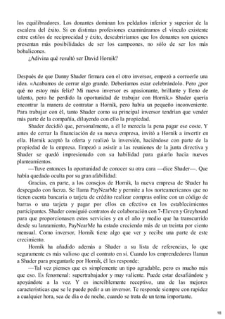 los equilibradores. Los donantes dominan los peldaños inferior y superior de la
escalera del éxito. Si en distintas profesiones examináramos el vínculo existente
entre estilos de reciprocidad y éxito, descubriríamos que los donantes son quienes
presentan más posibilidades de ser los campeones, no sólo de ser los más
bobalicones.
¿Adivina qué resultó ser David Hornik?
Después de que Danny Shader firmara con el otro inversor, empezó a corroerle una
idea. «Acabamos de cerrar algo grande. Deberíamos estar celebrándolo. Pero ¿por
qué no estoy más feliz? Mi nuevo inversor es apasionante, brillante y lleno de
talento, pero he perdido la oportunidad de trabajar con Hornik.» Shader quería
encontrar la manera de contratar a Hornik, pero había un pequeño inconveniente.
Para trabajar con él, tanto Shader como su principal inversor tendrían que vender
más parte de la compañía, diluyendo con ello la propiedad.
Shader decidió que, personalmente, a él le merecía la pena pagar ese coste. Y
antes de cerrar la financiación de su nueva empresa, invitó a Hornik a invertir en
ella. Hornik aceptó la oferta y realizó la inversión, haciéndose con parte de la
propiedad de la empresa. Empezó a asistir a las reuniones de la junta directiva y
Shader se quedó impresionado con su habilidad para guiarlo hacia nuevos
planteamientos.
—Tuve entonces la oportunidad de conocer su otra cara —dice Shader—. Que
había quedado oculta por su gran afabilidad.
Gracias, en parte, a los consejos de Hornik, la nueva empresa de Shader ha
despegado con fuerza. Se llama PayNearMe y permite a los norteamericanos que no
tienen cuenta bancaria o tarjeta de crédito realizar compras online con un código de
barras o una tarjeta y pagar por ellos en efectivo en los establecimientos
participantes. Shader consiguió contratos de colaboración con 7-Eleven y Greyhound
para que proporcionasen estos servicios y en el año y medio que ha transcurrido
desde su lanzamiento, PayNearMe ha estado creciendo más de un treinta por ciento
mensual. Como inversor, Hornik tiene algo que ver y recibe una parte de este
crecimiento.
Hornik ha añadido además a Shader a su lista de referencias, lo que
seguramente es más valioso que el contrato en sí. Cuando los emprendedores llaman
a Shader para preguntarle por Hornik, él les responde:
—Tal vez pienses que es simplemente un tipo agradable, pero es mucho más
que eso. Es fenomenal: supertrabajador y muy valiente. Puede estar desafiándote y
apoyándote a la vez. Y es increíblemente receptivo, una de las mejores
características que se le puede pedir a un inversor. Te responde siempre con rapidez
a cualquier hora, sea de día o de noche, cuando se trata de un tema importante.
18
 