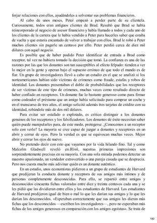 forjar relaciones con ellos, ayudándoles a solventar sus problemas financieros.
Al cabo de unos meses, Peter empezó a perder parte de su clientela.
Curiosamente, todos eran antiguos clientes de Brad. Resultó que Brad se había
reincorporado al negocio de asesor financiero y había llamado a todos y cada uno de
los clientes de la cartera que le había vendido a Peter para hacerles saber que estaba
de vuelta y que estaría encantado de volver a trabajar con ellos. Brad le robó a Peter
muchos clientes sin pagarle un centavo por ello. Peter perdió cerca de diez mil
dólares con aquel negocio.
Es posible que de haber podido Peter identificar de entrada a Brad como
receptor, tal vez no hubiera tomado la decisión que tomó. La confianza es una de las
razones por las que los donantes son tan susceptibles al efecto felpudo: tienden a ver
lo mejor en la gente y operan bajo el supuesto erróneo de que todo el mundo es de
fiar. Un grupo de investigadores llevó a cabo un estudio en el que se analizó si los
norteamericanos habían sido víctimas de crímenes como fraude, estafas y robos de
identidad. Los donantes presentaban el doble de probabilidades que los receptores
de ser víctimas de este tipo de crímenes, muchas veces como resultado directo de
haber confiado en receptores. Un donante fue lo bastante generoso como para firmar
como codeudor el préstamo que un amigo había solicitado para comprar un coche y
en el transcurso de tres años, el amigo solicitó además tres tarjetas de crédito con su
identidad, robándole más de dos mil dólares.
Para evitar ser estafado o explotado, es crítico distinguir a los donantes
genuinos de los receptores y los falsificadores. Los donantes de éxito necesitan saber
quién puede manipularles para, de este modo, protegerse. ¿Conocemos a un receptor
solo con verlo? La mayoría se cree capaz de juzgar a donantes y receptores en un
abrir y cerrar de ojos. Pero la verdad es que se equivocan muchas veces. Mejor
abrir y cerrar los ojos de nuevo.
No pretendo decir con esto que vayamos por la vida hilando fino. Tal y como
Malcolm Gladwell reveló en Blink, nuestras primeras impresiones son
sorprendentemente precisas en su mayoría. Con una sola mirada podemos detectar un
maestro apasionado, un vendedor extrovertido o una pareja casada que se desprecia.
Pero nos cuesta mucho más adivinar quién es un donante auténtico.
En un estudio, unos economistas pidieron a un grupo de estudiantes de Harvard
que predijeran la conducta donante y receptora de sus amigos más íntimos y de
personas completamente desconocidas. Para ello, se repartió entre amigos y
desconocidos cincuenta fichas valoradas entre diez y treinta centavos cada una y se
les pidió que las dividieran entre ellos y los estudiantes de Harvard. Los estudiantes
de Harvard predijeron igual de bien o mal lo que les darían sus amigos y lo que les
darían los desconocidos. «Esperaban correctamente que sus amigos les dieran más
fichas que los desconocidos —escriben los investigadores—, pero no esperaban más
fichas de los amigos generosos en comparación con los amigos egoístas». Se trata de
180
 