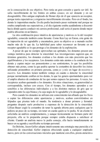 en la consecución de ese objetivo. Pero tenía un gran corazón y quería ser útil. Se
salía increíblemente de los límites en ambas cosas»; en ser donante y en ser
desagradable. Otro antiguo empleado de Homer dijo de él que «parecía un receptor,
porque tenía expectativas y exigencias increíblemente elevadas. Pero en el fondo, los
demás le importaban mucho. Un día podía hacérmelo pasar realmente mal porque no
estaba cumpliendo sus expectativas, y al día siguiente estaba ayudándome a discernir
hacia dónde quería conducir mi carrera profesional, cuál sería el puesto donde mejor
podría ubicarme en un futuro».
La otra combinación poco intuitiva de apariencias y motivos es la del receptor
agradable, conocido también como farsante. Como Ken Lay en Enron, esta gente da
la impresión de ser agradable y encantadora, pero su objetivo es a menudo recibir
mucho más de lo que da. La habilidad para saber reconocer un farsante en un
receptor agradable es lo que protege a los donantes de la explotación.
A pesar de que no siempre aprovechan sus aptitudes, los donantes poseen una
ventaja instintiva para detectar la sinceridad. Las investigaciones sugieren que, en
términos generales, los donantes evalúan a los demás con más precisión que los
equilibradores y los receptores. Los donantes están más atentos a la conducta de los
demás y captan mejor sus pensamientos y sus sentimientos, lo que les posibilita
obtener más pistas, como la que podría aportar la costumbre de describir los éxitos
utilizando pronombres en primera persona, como yo y mío en lugar de nosotros y
nuestro. Los donantes tienen también ventaja en cuanto a detectar la sinceridad
porque normalmente confían en los demás, lo que les genera oportunidades para ver
el amplio abanico de conductas de las que somos capaces las personas. A veces, los
receptores acaban quemando a los donantes. En otras situaciones, su generosidad es
correspondida, incluso con creces. Con el tiempo, los donantes aprenden a ser
sensibles a las diferencias individuales y a los distintos matices de gris que se
expanden entre la caja blanca y la caja negra de lo agradable y lo desagradable.
Pero cuando los donantes no utilizan este conocimiento tan afinado que les lleva
a captar las diferencias entre apariencias y motivos, acaban convirtiéndose en
felpudos que pisotea todo el mundo. Su tendencia a donar primero y formular
preguntas después suele producirse a expensas de la detección de la sinceridad.
Lillian Bauer cogió la costumbre de tener la agenda abierta para cualquiera que le
pidiera un poco de su tiempo, sin tener en cuenta quién se lo pedía. Si un cliente le
solicitaba un análisis complementario, y aunque técnicamente no formara parte del
proyecto, ella se lo preparaba porque siempre estaba dispuesta a satisfacer al
cliente. Cuando un analista nuevo le pedía consejo, ella hacía inmediatamente un
hueco en su agenda y sacrificaba su tiempo personal.
En Deloitte, Jason Geller adopta intuitivamente una estrategia muy parecida a la
detección de sinceridad. Geller empieza ofreciendo ayuda a cualquier empleado
nuevo, pero en las conversaciones iniciales que mantiene con ellos, presta atención a
182
 
