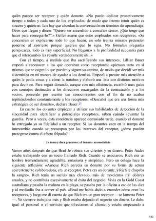 quién parece ser receptor y quién donante. «No puedo dedicar proactivamente
tiempo a todos y cada uno de los empleados, de modo que intento intuir quién es
sincero y quién no. Los hay que abordan la conversación en términos de aprendizaje.
Otros que llegan y dicen: “Quiero ser ascendido a consultor sénior. ¿Qué tengo que
hacer para conseguirlo?”.» Geller asume que estos empleados son receptores. «Se
concentran en explicarme todo lo que hacen, en solo treinta minutos pretenden
ponerme al corriente porque quieren que lo sepa. No formulan preguntas
perspicaces, todo es muy superficial. No llegamos a la profundidad necesaria para
que el intercambio les resulte verdaderamente útil.»
Con el tiempo, a medida que iba sacrificando sus intereses, Lillian Bauer
empezó a reconocer a los que operaban como receptores: «piensan tanto en sí
mismos que te cogen lo que pueden y siguen su camino, de modo que decidí ser más
sistemática en mi manera de ayudar a los demás». Empezó a prestar más atención a
quién le pedía cosas y a cómo la trataban y elaboró una lista con distintos motivos
para decir no. Para seguir donando, aunque con más eficiencia, escribió unas guías
con consejos destinadas a los directivos encargados de la contratación y a los
socios, poniendo por escrito sus conocimientos con el fin de no acabar
repitiéndoselos constantemente a los receptores. «Descubrí que era una forma más
estratégica de ser donante», declara Bauer.27
En cuanto los donantes empiezan a utilizar sus habilidades de detección de la
sinceridad para identificar a potenciales receptores, saben cuándo levantar la
guardia. Pero a veces, esta conciencia aparece demasiado tarde, cuando el donante
ha entregado ya su fidelidad a un receptor. Si los donantes caen en la trampa del
intercambio cuando se preocupan por los intereses del receptor, ¿cómo pueden
protegerse contra el efecto felpudo?
Un toma y daca generoso: el donante acomodaticio
Varios años después de que Brad le robara sus clientes y su dinero, Peter Audet
estaba trabajando con un socio llamado Rich. Cuando se asociaron, Rich era un
hombre tremendamente agradable, entusiasta y simpático. Pero un colega hace la
siguiente reflexión: «Aunque Rich parecía un donante por su forma de actuar
aparentemente colaboradora, era un receptor. Peter era un donante, y Rich le chupaba
la sangre». Rich tenía un sueldo muy elevado, más de trescientos mil dólares
anuales, y no contribuía excesivamente al éxito del negocio. Vivía en la Gold Coast
australiana y pasaba la mañana en la playa, se pasaba por la oficina a eso de las diez
y al mediodía iba a comer al pub. «Brad me había dado a entender cómo eran los
receptores, y luego me di cuenta de que Rich era un gran receptor —se lamenta Peter
—. Yo siempre trabajaba más y Rich estaba dejando el negocio sin dinero. Le daba
igual el personal o el servicio que ofrecíamos al cliente; y estaba empezando a
183
 
