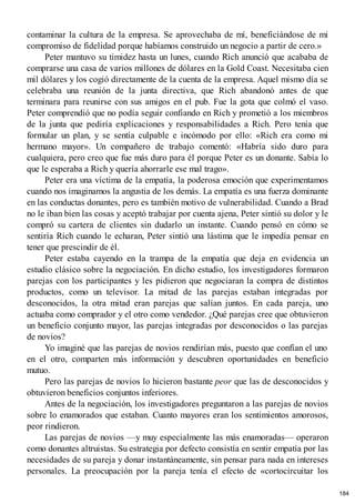 contaminar la cultura de la empresa. Se aprovechaba de mí, beneficiándose de mi
compromiso de fidelidad porque habíamos construido un negocio a partir de cero.»
Peter mantuvo su timidez hasta un lunes, cuando Rich anunció que acababa de
comprarse una casa de varios millones de dólares en la Gold Coast. Necesitaba cien
mil dólares y los cogió directamente de la cuenta de la empresa. Aquel mismo día se
celebraba una reunión de la junta directiva, que Rich abandonó antes de que
terminara para reunirse con sus amigos en el pub. Fue la gota que colmó el vaso.
Peter comprendió que no podía seguir confiando en Rich y prometió a los miembros
de la junta que pediría explicaciones y responsabilidades a Rich. Pero tenía que
formular un plan, y se sentía culpable e incómodo por ello: «Rich era como mi
hermano mayor». Un compañero de trabajo comentó: «Habría sido duro para
cualquiera, pero creo que fue más duro para él porque Peter es un donante. Sabía lo
que le esperaba a Rich y quería ahorrarle ese mal trago».
Peter era una víctima de la empatía, la poderosa emoción que experimentamos
cuando nos imaginamos la angustia de los demás. La empatía es una fuerza dominante
en las conductas donantes, pero es también motivo de vulnerabilidad. Cuando a Brad
no le iban bien las cosas y aceptó trabajar por cuenta ajena, Peter sintió su dolor y le
compró su cartera de clientes sin dudarlo un instante. Cuando pensó en cómo se
sentiría Rich cuando le echaran, Peter sintió una lástima que le impedía pensar en
tener que prescindir de él.
Peter estaba cayendo en la trampa de la empatía que deja en evidencia un
estudio clásico sobre la negociación. En dicho estudio, los investigadores formaron
parejas con los participantes y les pidieron que negociaran la compra de distintos
productos, como un televisor. La mitad de las parejas estaban integradas por
desconocidos, la otra mitad eran parejas que salían juntos. En cada pareja, uno
actuaba como comprador y el otro como vendedor. ¿Qué parejas cree que obtuvieron
un beneficio conjunto mayor, las parejas integradas por desconocidos o las parejas
de novios?
Yo imaginé que las parejas de novios rendirían más, puesto que confían el uno
en el otro, comparten más información y descubren oportunidades en beneficio
mutuo.
Pero las parejas de novios lo hicieron bastante peor que las de desconocidos y
obtuvieron beneficios conjuntos inferiores.
Antes de la negociación, los investigadores preguntaron a las parejas de novios
sobre lo enamorados que estaban. Cuanto mayores eran los sentimientos amorosos,
peor rindieron.
Las parejas de novios —y muy especialmente las más enamoradas— operaron
como donantes altruistas. Su estrategia por defecto consistía en sentir empatía por las
necesidades de su pareja y donar instantáneamente, sin pensar para nada en intereses
personales. La preocupación por la pareja tenía el efecto de «cortocircuitar los
184
 