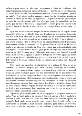 esfuerzos para descubrir soluciones integradoras a favor de resultados más
accesibles aunque mutuamente menos satisfactorios —escribieron los investigadores
— lo que llevó a abordar la resolución del problema con una estrategia de “guantes
de seda”». Y el mismo modelo apareció cuando los investigadores estudiaron
donantes altruistas en una mesa de negociación. Los participantes que se mostraban
de acuerdo con afirmaciones del estilo «Siempre pongo las necesidades de los
demás por encima de las mías», se angustiaban si tenían que poner tensión en la
relacion, lo que les llevaba a acomodarse a sus contrapartidas y a ceder valor con
ello.
Igual que sucedió con las parejas de novios enamorados, la empatía había
convertido a Peter en un felpudo, hasta que descubrió una alternativa a la empatía
que está también en línea con los puntos fuertes que le caracterizan naturalmente
como donante. En vez de considerar los sentimientos de Rich, Peter se planteó en
qué estaría pensando Rich. Y esto le llevó a una importante revelación: Rich parecía
interesado en trabajar en un nuevo reto, lo que facilitaba a Peter la posibilidad de
apelar a los intereses personales de Rich. «Es evidente que no te gusta el día a día
del negocio —le dijo Peter a Rich—, ¿por qué no me dejas que sea yo quien me
encargue de ello? Creo que ya soy lo bastante mayor como para llevar el peso del
tema.» Rich accedió y expresó su deseo de trabajar en proyectos especiales dentro
del terreno de la emprendeduría para generar nuevos beneficios para el negocio.
Peter apoyó la decisión y empezó a dirigir las reuniones de la junta a partir de aquel
momento.
Peter logró esta maniobra introduciéndose en la cabeza de Rich, no en su
corazón. Los estudios dirigidos por Adam Galinsky, psicólogo de Columbia,
demuestran que cuando sentimos empatía en la mesa de negociaciones, corremos el
riesgo de donar en exceso, puesto que nos concentramos en las emociones y los
sentimientos de nuestro antagonista. Pero si hablamos en perspectiva, teniendo en
cuenta los pensamientos y los intereses de nuestro antagonista, es más probable que
encontremos la manera de cerrar negocios que satisfagan a los demás sin sacrificar
por ello nuestros intereses. Peter nunca habría descubierto la solución a la que llegó
de haber seguido sintiendo empatía por Rich. Al cambiar el foco de los sentimientos
de Rich a sus pensamientos, Peter consiguió ver el mundo con los ojos de un
receptor y adaptó su estrategia en consecuencia.
A pesar de que consiguió poner a Rich en un papel en el que podía hacer menos
daño, Peter no logró quitarse de encima el deseo de apoyar a Rich y ayudarle a
alcanzar el éxito. Por otro lado, sabía que Rich tenía todavía mucho espacio de
actuación donde poder seguir actuando como receptor. Peter decidió confiar, pero
controlando: le concedió a Rich autonomía suficiente para trabajar en proyectos
especiales, pero le hizo responsable de los resultados que obtuviese, obligándole a
185
 