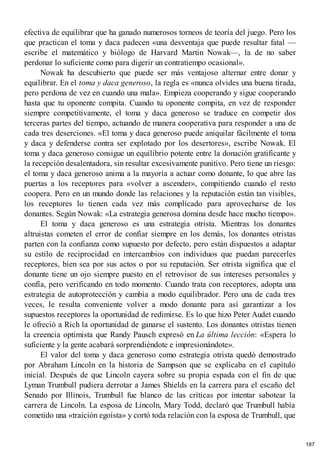 efectiva de equilibrar que ha ganado numerosos torneos de teoría del juego. Pero los
que practican el toma y daca padecen «una desventaja que puede resultar fatal —
escribe el matemático y biólogo de Harvard Martin Nowak—, la de no saber
perdonar lo suficiente como para digerir un contratiempo ocasional».
Nowak ha descubierto que puede ser más ventajoso alternar entre donar y
equilibrar. En el toma y daca generoso, la regla es «nunca olvides una buena tirada,
pero perdona de vez en cuando una mala». Empieza cooperando y sigue cooperando
hasta que tu oponente compita. Cuando tu oponente compita, en vez de responder
siempre competitivamente, el toma y daca generoso se traduce en competir dos
terceras partes del tiempo, actuando de manera cooperativa para responder a una de
cada tres deserciones. «El toma y daca generoso puede aniquilar fácilmente el toma
y daca y defenderse contra ser explotado por los desertores», escribe Nowak. El
toma y daca generoso consigue un equilibrio potente entre la donación gratificante y
la recepción desalentadora, sin resultar excesivamente punitivo. Pero tiene un riesgo:
el toma y daca generoso anima a la mayoría a actuar como donante, lo que abre las
puertas a los receptores para «volver a ascender», compitiendo cuando el resto
coopera. Pero en un mundo donde las relaciones y la reputación están tan visibles,
los receptores lo tienen cada vez más complicado para aprovecharse de los
donantes. Según Nowak: «La estrategia generosa domina desde hace mucho tiempo».
El toma y daca generoso es una estrategia otrista. Mientras los donantes
altruistas cometen el error de confiar siempre en los demás, los donantes otristas
parten con la confianza como supuesto por defecto, pero están dispuestos a adaptar
su estilo de reciprocidad en intercambios con individuos que puedan parecerles
receptores, bien sea por sus actos o por su reputación. Ser otrista significa que el
donante tiene un ojo siempre puesto en el retrovisor de sus intereses personales y
confía, pero verificando en todo momento. Cuando trata con receptores, adopta una
estrategia de autoprotección y cambia a modo equilibrador. Pero una de cada tres
veces, le resulta conveniente volver a modo donante para así garantizar a los
supuestos receptores la oportunidad de redimirse. Es lo que hizo Peter Audet cuando
le ofreció a Rich la oportunidad de ganarse el sustento. Los donantes otristas tienen
la creencia optimista que Randy Pausch expresó en La última lección: «Espera lo
suficiente y la gente acabará sorprendiéndote e impresionándote».
El valor del toma y daca generoso como estrategia otrista quedó demostrado
por Abraham Lincoln en la historia de Sampson que se explicaba en el capítulo
inicial. Después de que Lincoln cayera sobre su propia espada con el fin de que
Lyman Trumbull pudiera derrotar a James Shields en la carrera para el escaño del
Senado por Illinois, Trumbull fue blanco de las críticas por intentar sabotear la
carrera de Lincoln. La esposa de Lincoln, Mary Todd, declaró que Trumbull había
cometido una «traición egoísta» y cortó toda relación con la esposa de Trumbull, que
187
 