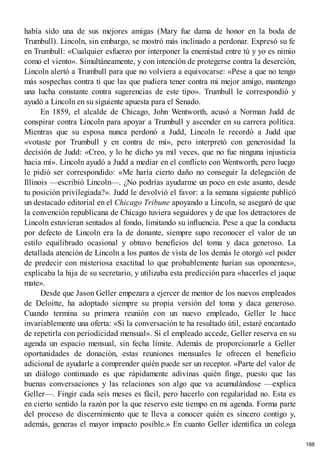 había sido una de sus mejores amigas (Mary fue dama de honor en la boda de
Trumbull). Lincoln, sin embargo, se mostró más inclinado a perdonar. Expresó su fe
en Trumbull: «Cualquier esfuerzo por interponer la enemistad entre tú y yo es nimio
como el viento». Simultáneamente, y con intención de protegerse contra la deserción,
Lincoln alertó a Trumbull para que no volviera a equivocarse: «Pese a que no tengo
más sospechas contra ti que las que pudiera tener contra mi mejor amigo, mantengo
una lucha constante contra sugerencias de este tipo». Trumbull le correspondió y
ayudó a Lincoln en su siguiente apuesta para el Senado.
En 1859, el alcalde de Chicago, John Wentworth, acusó a Norman Judd de
conspirar contra Lincoln para apoyar a Trumbull y ascender en su carrera política.
Mientras que su esposa nunca perdonó a Judd, Lincoln le recordó a Judd que
«votaste por Trumbull y en contra de mí», pero interpretó con generosidad la
decisión de Judd: «Creo, y lo he dicho ya mil veces, que no fue ninguna injusticia
hacia mí». Lincoln ayudó a Judd a mediar en el conflicto con Wentworth, pero luego
le pidió ser correspondido: «Me haría cierto daño no conseguir la delegación de
Illinois —escribió Lincoln—. ¿No podrías ayudarme un poco en este asunto, desde
tu posición privilegiada?». Judd le devolvió el favor: a la semana siguiente publicó
un destacado editorial en el Chicago Tribune apoyando a Lincoln, se aseguró de que
la convención republicana de Chicago tuviera seguidores y de que los detractores de
Lincoln estuvieran sentados al fondo, limitando su influencia. Pese a que la conducta
por defecto de Lincoln era la de donante, siempre supo reconocer el valor de un
estilo equilibrado ocasional y obtuvo beneficios del toma y daca generoso. La
detallada atención de Lincoln a los puntos de vista de los demás le otorgó «el poder
de predecir con misteriosa exactitud lo que probablemente harían sus oponentes»,
explicaba la hija de su secretario, y utilizaba esta predicción para «hacerles el jaque
mate».
Desde que Jason Geller empezara a ejercer de mentor de los nuevos empleados
de Deloitte, ha adoptado siempre su propia versión del toma y daca generoso.
Cuando termina su primera reunión con un nuevo empleado, Geller le hace
invariablemente una oferta: «Si la conversación te ha resultado útil, estaré encantado
de repetirla con periodicidad mensual». Si el empleado accede, Geller reserva en su
agenda un espacio mensual, sin fecha límite. Además de proporcionarle a Geller
oportunidades de donación, estas reuniones mensuales le ofrecen el beneficio
adicional de ayudarle a comprender quién puede ser un receptor. «Parte del valor de
un diálogo continuado es que rápidamente adivinas quién finge, puesto que las
buenas conversaciones y las relaciones son algo que va acumulándose —explica
Geller—. Fingir cada seis meses es fácil, pero hacerlo con regularidad no. Esta es
en cierto sentido la razón por la que reservo este tiempo en mi agenda. Forma parte
del proceso de discernimiento que te lleva a conocer quién es sincero contigo y,
además, generas el mayor impacto posible.» En cuanto Geller identifica un colega
188
 