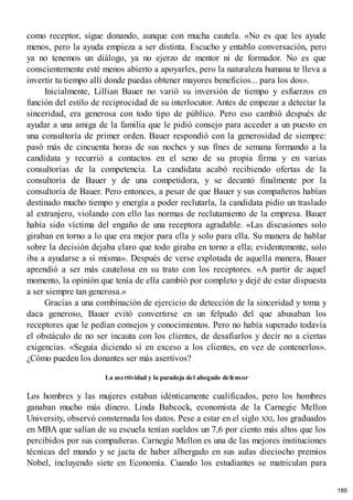 como receptor, sigue donando, aunque con mucha cautela. «No es que les ayude
menos, pero la ayuda empieza a ser distinta. Escucho y entablo conversación, pero
ya no tenemos un diálogo, ya no ejerzo de mentor ni de formador. No es que
conscientemente esté menos abierto a apoyarles, pero la naturaleza humana te lleva a
invertir tu tiempo allí donde puedas obtener mayores beneficios... para los dos».
Inicialmente, Lillian Bauer no varió su inversión de tiempo y esfuerzos en
función del estilo de reciprocidad de su interlocutor. Antes de empezar a detectar la
sinceridad, era generosa con todo tipo de público. Pero eso cambió después de
ayudar a una amiga de la familia que le pidió consejo para acceder a un puesto en
una consultoría de primer orden. Bauer respondió con la generosidad de siempre:
pasó más de cincuenta horas de sus noches y sus fines de semana formando a la
candidata y recurrió a contactos en el seno de su propia firma y en varias
consultorías de la competencia. La candidata acabó recibiendo ofertas de la
consultoría de Bauer y de una competidora, y se decantó finalmente por la
consultoría de Bauer. Pero entonces, a pesar de que Bauer y sus compañeros habían
destinado mucho tiempo y energía a poder reclutarla, la candidata pidio un traslado
al extranjero, violando con ello las normas de reclutamiento de la empresa. Bauer
había sido víctima del engaño de una receptora agradable. «Las discusiones solo
giraban en torno a lo que era mejor para ella y solo para ella. Su manera de hablar
sobre la decisión dejaba claro que todo giraba en torno a ella; evidentemente, solo
iba a ayudarse a sí misma». Después de verse explotada de aquella manera, Bauer
aprendió a ser más cautelosa en su trato con los receptores. «A partir de aquel
momento, la opinión que tenía de ella cambió por completo y dejé de estar dispuesta
a ser siempre tan generosa.»
Gracias a una combinación de ejercicio de detección de la sinceridad y toma y
daca generoso, Bauer evitó convertirse en un felpudo del que abusaban los
receptores que le pedían consejos y conocimientos. Pero no había superado todavía
el obstáculo de no ser incauta con los clientes, de desafiarlos y decir no a ciertas
exigencias. «Seguía diciendo sí en exceso a los clientes, en vez de contenerlos».
¿Cómo pueden los donantes ser más asertivos?
La asertividad y la paradoja del abogado defensor
Los hombres y las mujeres estaban idénticamente cualificados, pero los hombres
ganaban mucho más dinero. Linda Babcock, economista de la Carnegie Mellon
University, observó consternada los datos. Pese a estar en el siglo XXI, los graduados
en MBA que salían de su escuela tenían sueldos un 7,6 por ciento más altos que los
percibidos por sus compañeras. Carnegie Mellon es una de las mejores instituciones
técnicas del mundo y se jacta de haber albergado en sus aulas dieciocho premios
Nobel, incluyendo siete en Economía. Cuando los estudiantes se matriculan para
189
 