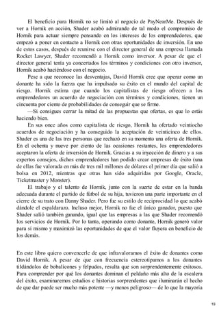 El beneficio para Hornik no se limitó al negocio de PayNearMe. Después de
ver a Hornik en acción, Shader acabó admirando de tal modo el compromiso de
Hornik para actuar siempre pensando en los intereses de los emprendedores, que
empezó a poner en contacto a Hornik con otras oportunidades de inversión. En uno
de estos casos, después de reunirse con el director general de una empresa llamada
Rocket Lawyer, Shader recomendó a Hornik como inversor. A pesar de que el
director general tenía ya concertados los términos y condiciones con otro inversor,
Hornik acabó haciéndose con el negocio.
Pese a que reconoce las desventajas, David Hornik cree que operar como un
donante ha sido la fuerza que ha impulsado su éxito en el mundo del capital de
riesgo. Hornik estima que cuando los capitalistas de riesgo ofrecen a los
emprendedores un acuerdo de negociación con términos y condiciones, tienen un
cincuenta por ciento de probabilidades de conseguir que se firme.
—Si consigues cerrar la mitad de las propuestas que ofertas, es que lo estás
haciendo bien.
En sus once años como capitalista de riesgo, Hornik ha ofertado veintiocho
acuerdos de negociación y ha conseguido la aceptación de veinticinco de ellos.
Shader es una de las tres personas que rechazó en su momento una oferta de Hornik.
En el ochenta y nueve por ciento de las ocasiones restantes, los emprendedores
aceptaron la oferta de inversión de Hornik. Gracias a su inyección de dinero y a sus
expertos consejos, dichos emprendedores han podido crear empresas de éxito (una
de ellas fue valorada en más de tres mil millones de dólares el primer día que salió a
bolsa en 2012, mientras que otras han sido adquiridas por Google, Oracle,
Ticketmaster y Monster).
El trabajo y el talento de Hornik, junto con la suerte de estar en la banda
adecuada durante el partido de fútbol de su hija, tuvieron una parte importante en el
cierre de su trato con Danny Shader. Pero fue su estilo de reciprocidad lo que acabó
dándole el espaldarazo. Incluso mejor, Hornik no fue el único ganador, puesto que
Shader salió también ganando, igual que las empresas a las que Shader recomendó
los servicios de Hornik. Por lo tanto, operando como donante, Hornik generó valor
para sí mismo y maximizó las oportunidades de que el valor fluyera en beneficio de
los demás.
En este libro quiero convencerle de que infravaloramos el éxito de donantes como
David Hornik. A pesar de que con frecuencia estereotipamos a los donantes
tildándolos de bobalicones y felpudos, resulta que son sorprendentemente exitosos.
Para comprender por qué los donantes dominan el peldaño más alto de la escalera
del éxito, examinaremos estudios e historias sorprendentes que iluminarán el hecho
de que dar puede ser mucho más potente —y menos peligroso— de lo que la mayoría
19
 