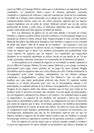cursar un MBA en Carnegie Mellon, saben que se enfrentarán a un importante desafío
cuantitativo. La institución ofrece cursos de finanzas aplicadas, economía
cuantitativa e ingeniería de software, y más del cuarenta por ciento de los estudiantes
de MBA de Carnegie acaba trabajando en el mundo de las finanzas. En un entorno
cuantitativamente intenso como ese, las cifras salariales sugerían que las mujeres
seguían topándose con un techo de cristal. Babcock calculó que en una carrera
profesional de treinta y cinco años, la diferencia implicaba que una mujer podía
perder como media una cifra superior al millón de dólares.
Pero esa diferencia de género no era del todo debida a un techo de cristal.
Hombres y mujeres recibían ofertas iniciales similares y la discrepancia surgía en el
momento de firmar la oferta salarial final. Inspeccionando el caso con más detalle,
Babcock descubrió una diferencia dramática entre hombres y mujeres en su voluntad
de pedir más dinero. Más de la mitad de los hombres —un cincuenta y siete por
ciento— intentaba negociar su salario inicial, en comparación con solo un siete por
ciento de mujeres que lo hacía. Los hombres presentaban una probabilidad ocho
veces superior de negociar que las mujeres. Los estudiantes que negociaban
(hombres en su mayoría) mejoraban su salario inicial en una media de un 7,4 por
ciento, porcentaje suficiente como para ser responsable de la diferencia de género.
La discrepancia en la voluntad de negociar no se limitaba al mundo cuantitativo
de los MBA de Carnegie Mellon. En otro estudio, Babcock y sus colegas reclutaron
participantes para jugar cuatro partidas de un juego de mesa llamado Boggle
diciéndoles que les pagarían entre tres y diez dólares por ello. Cuando terminaron, la
investigadora actuó como receptora, entregándoles los tres dólares mínimos
estipulados y preguntándoles: «¿Está bien tres dólares?». Una vez más, ocho
hombres por cada mujer participante pidieron más dinero. El siguiente estudio
continuó en la misma dirección, pero esta vez la investigadora entregó a los
participantes la cantidad mínima de tres dólares sin preguntarles si les parecía bien.
Ninguna de las mujeres pidió más dinero, mientras que un trece por ciento de los
hombres tomó la iniciativa de pedir más cantidad. Con otro grupo de participantes,
los investigadores entregaron tres dólares y les dijeron: «La cantidad exacta a pagar
es negociable». La mayoría de los hombres (un cincuenta y nueve por ciento)
aprovechó la oportunidad y pidió más dinero, en comparación con sólo el diecisiete
por ciento de mujeres que lo hizo. En términos generales, los hombres presentaban
una probabilidad un 8,3 mayor de pedir más dinero. En todos los casos, las mujeres
se comportaron como felpudos, permitiendo que los receptores las pisotearan. Las
investigaciones demuestran que uno de los principales motivos por los que las
mujeres tienden a negociar de un modo menos asertivo que los hombres es porque
les preocupa violar las expectativas sociales de ser personas cariñosas y amables.28
Pero las mujeres no son las únicas que se vuelven incautas cuando se sientan a
la mesa de negociación. El efecto felpudo es un maleficio que afecta a donantes de
190
 