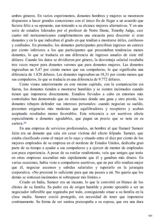 ambos géneros. En varios experimentos, donantes hombres y mujeres se mostraron
dispuestos a hacer grandes concesiones con el único fin de llegar a un acuerdo que
hiciera feliz a su oponente, aun teniendo a su alcance mejores alternativas. Y en una
serie de estudios liderados por el profesor de Notre Dame, Timothy Judge, casi
cuatro mil norteamericanos cumplimentaron una encuesta para discernir si eran
donantes y en la que indicaban el grado en que tendían a mostrarse útiles, cariñosos
y confiados. En promedio, los donantes participantes percibían ingresos un catorce
por ciento inferiores a los que participantes que presentaban tendencias menos
donantes, lo que se traducía en una diferencia de ingresos anuales de siete mil
dólares. Cuando los datos se dividieron por género, la desventaja salarial resultaba
tres veces mayor para donantes varones que para donantes mujeres. Las donantes
ingresaban un 5,47 por ciento menos que sus compañeras, lo que significaba una
diferencia de 1.828 dólares. Los donantes ingresaban un 18,31 por ciento menos que
sus compañeros, lo que se traducía en una diferencia de 9.772 dólares.
Como vimos anteriormente en este mismo capítulo, con la comunicación sin
fuerza, los donantes tienden a mostrarse humildes y se sienten incómodos cuando
tienen que imponerse directamente. Estudios llevados a cabo en entornos más
controlados han demostrado que en situaciones donde uno gana y otro pierde, los
donantes rehuyen defender sus intereses personales: cuando negocian su sueldo,
presentan exigencias más modestas que equilibradores y receptores y acaban
aceptando resultados menos favorables. Esta reticencia a ser asertivos afecta
especialmente a donantes agradables, que pagan un precio que se nota en su
cartera.29
En una empresa de servicios profesionales, un hombre al que llamaré Sameer
Jaim era un donante que caía sin cesar víctima del efecto felpudo. Sameer, que
estaba clasificado como el mejor en lo suyo y situado entre el diez por ciento de los
mejores empleados de su empresa en el nordeste de Estados Unidos, dedicaba gran
parte de su tiempo a ayudar a sus compañeros y a ejercer de mentor de empleados
con poca experiencia. A pesar de su estelar rendimiento, veía que amigos que tenía
en otras empresas ascendían más rápidamente que él y ganaban más dinero. En
varias ocasiones, había visto a compañeros asertivos, que no por ello rendían mejor
que él, negociar ascensos y subidas salariales y superarlo en la jerarquía
corporativa. «No presioné lo suficiente para que me pasara a mí. No quería que los
demás se sintiesen incómodos ni sobrepasar mis límites.»
Criado en India, Sameer era un incauto, lo que le convirtió en blanco de los
chistes de su familia. Su padre era de origen humilde y pronto aprendió a ser un
negociador inflexible que regateaba por todo, consiguiendo situar a su familia en la
clase media. Sameer creció protegido, sin necesidad de tener que imponerse
continuamente. Su forma de ser sumisa preocupaba a su esposa, que era una dura
191
 