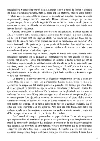 negociadora. Cuando empezaron a salir, Sameer estuvo a punto de firmar el contrato
de alquiler de un apartamento, pero su futura esposa intervino, negoció en su nombre
y redujo en seiscientos dólares anuales el importe del alquiler. Sameer se quedó
impresionado, aunque también incómodo. Desde entonces, siempre que realizan
alguna compra, ha delegado la negociación en su esposa, consciente de que él se
comportaría como un felpudo. «A ser sincero, me avergüenzo de esto desde hace
mucho tiempo», reconoce.
Cuando abandonó la empresa de servicios profesionales, Sammer realizó un
MBA y encontró trabajo en una empresa especializada en tecnología médica incluida
en la lista Fortune 500, su empresa ideal. No estaba satisfecho del todo con los
términos de la oferta pero, como era habitual en él, se mostró reacio a negociar. «Me
sentía incómodo. Me gusta mi jefe y no quería violentarlo». Para debilitar más si
cabe la posicion de Sameer, la economía acababa de entrar en crisis y sus
compañeros firmaban sin siquiera negociar.
Pero esta vez hubo algo diferente. Un par de meses más tarde, Sameer había
negociado aumentos en su paquete de compensación por una cuantía de más de
setenta mil dólares. Había experimentado un cambio y había dejado de ser un
bobalicón, transformando su habitual postura de felpudo en la de un negociador más
asertivo y con éxito. «Mi esposa estaba asombrada y me felicitó por mi insistencia y
efectividad como negociador —explica—. Para ella, verme como un buen
negociador supone la validación definitiva». ¿Qué fue lo que llevó a Sameer a coger
el toro por los cuernos?
La respuesta la encontramos en un ingenioso experimento llevado a cabo por
Linda Babcock y sus colegas. Los participantes fueron ciento setenta y seis altos
ejecutivos de empresas del sector público y privado, con títulos que iban desde
director general y director de operaciones a presidente y fundador. Todos los
ejecutivos tenían la misma información de entrada: un empleado de una empresa de
software iba a ser ascendido y estaban negociando el paquete de compensación para
el nuevo puesto. Los ejecutivos varones que representaban el papel del empleado
acabaron cerrando un paquete valorado en ciento cuarenta y seis mil dólares, un tres
por ciento por encima de la media conseguida por las ejecutivas mujeres, que se
situó en ciento cuarenta y un mil dólares. Pero con una sola frase, Babcock y sus
colegas ayudaron a las mujeres a aumentar su media a ciento sesenta y siete mil
dólares, superando en un catorce por ciento a los hombres.
Bastó con decirles que representaban un papel distinto. En vez de imaginarse
que representaban al empleado, se pidió a las ejecutivas que se imaginaran en el
papel de mentora del empleado. Las mujeres se convertían de este modo en un agente
que defendía los intereses de otra persona. Resulta interesante que no establecieran
objetivos más elevados, pero sí que estuvieran dispuestas a presionar más para
alcanzar sus objetivos, lo que las llevó a conseguir mejores resultados. En un estudio
192
 