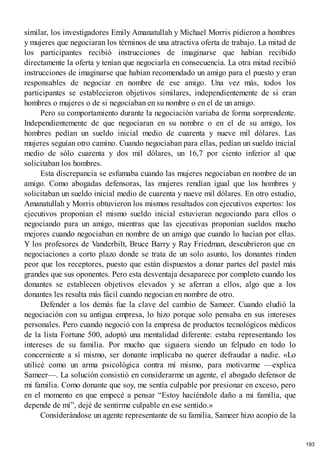 similar, los investigadores Emily Amanatullah y Michael Morris pidieron a hombres
y mujeres que negociaran los términos de una atractiva oferta de trabajo. La mitad de
los participantes recibió instrucciones de imaginarse que habían recibido
directamente la oferta y tenían que negociarla en consecuencia. La otra mitad recibió
instrucciones de imaginarse que habían recomendado un amigo para el puesto y eran
responsables de negociar en nombre de ese amigo. Una vez más, todos los
participantes se establecieron objetivos similares, independientemente de si eran
hombres o mujeres o de si negociaban en su nombre o en el de un amigo.
Pero su comportamiento durante la negociación variaba de forma sorprendente.
Independientemente de que negociaran en su nombre o en el de su amigo, los
hombres pedían un sueldo inicial medio de cuarenta y nueve mil dólares. Las
mujeres seguían otro camino. Cuando negociaban para ellas, pedían un sueldo inicial
medio de sólo cuarenta y dos mil dólares, un 16,7 por ciento inferior al que
solicitaban los hombres.
Esta discrepancia se esfumaba cuando las mujeres negociaban en nombre de un
amigo. Como abogadas defensoras, las mujeres rendían igual que los hombres y
solicitaban un sueldo inicial medio de cuarenta y nueve mil dólares. En otro estudio,
Amanatullah y Morris obtuvieron los mismos resultados con ejecutivos expertos: los
ejecutivos proponían el mismo sueldo inicial estuvieran negociando para ellos o
negociando para un amigo, mientras que las ejecutivas proponían sueldos mucho
mejores cuando negociaban en nombre de un amigo que cuando lo hacían por ellas.
Y los profesores de Vanderbilt, Bruce Barry y Ray Friedman, descubrieron que en
negociaciones a corto plazo donde se trata de un solo asunto, los donantes rinden
peor que los receptores, puesto que están dispuestos a donar partes del pastel más
grandes que sus oponentes. Pero esta desventaja desaparece por completo cuando los
donantes se establecen objetivos elevados y se aferran a ellos, algo que a los
donantes les resulta más fácil cuando negocian en nombre de otro.
Defender a los demás fue la clave del cambio de Sameer. Cuando eludió la
negociación con su antigua empresa, lo hizo porque solo pensaba en sus intereses
personales. Pero cuando negoció con la empresa de productos tecnológicos médicos
de la lista Fortune 500, adoptó una mentalidad diferente: estaba representando los
intereses de su familia. Por mucho que siguiera siendo un felpudo en todo lo
concerniente a sí mismo, ser donante implicaba no querer defraudar a nadie. «Lo
utilicé como un arma psicológica contra mí mismo, para motivarme —explica
Sameer—. La solución consistió en considerarme un agente, el abogado defensor de
mi familia. Como donante que soy, me sentía culpable por presionar en exceso, pero
en el momento en que empecé a pensar “Estoy haciéndole daño a mi familia, que
depende de mí”, dejé de sentirme culpable en ese sentido.»
Considerándose un agente representante de su familia, Sameer hizo acopio de la
193
 