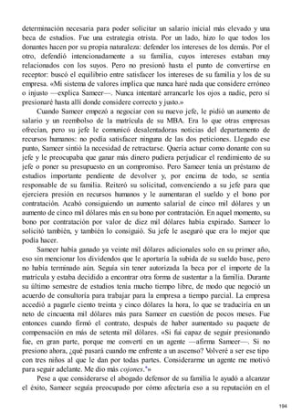 determinación necesaria para poder solicitar un salario inicial más elevado y una
beca de estudios. Fue una estrategia otrista. Por un lado, hizo lo que todos los
donantes hacen por su propia naturaleza: defender los intereses de los demás. Por el
otro, defendió intencionadamente a su familia, cuyos intereses estaban muy
relacionados con los suyos. Pero no presionó hasta el punto de convertirse en
receptor: buscó el equilibrio entre satisfacer los intereses de su familia y los de su
empresa. «Mi sistema de valores implica que nunca haré nada que considere erróneo
o injusto —explica Sameer—. Nunca intentaré arrancarle los ojos a nadie, pero sí
presionaré hasta allí donde considere correcto y justo.»
Cuando Sameer empezó a negociar con su nuevo jefe, le pidió un aumento de
salario y un reembolso de la matrícula de su MBA. Era lo que otras empresas
ofrecían, pero su jefe le comunicó desalentadoras noticias del departamento de
recursos humanos: no podía satisfacer ninguna de las dos peticiones. Llegado ese
punto, Sameer sintió la necesidad de retractarse. Quería actuar como donante con su
jefe y le preocupaba que ganar más dinero pudiera perjudicar el rendimiento de su
jefe o poner su presupuesto en un compromiso. Pero Sameer tenía un préstamo de
estudios importante pendiente de devolver y, por encima de todo, se sentía
responsable de su familia. Reiteró su solicitud, convenciendo a su jefe para que
ejerciera presión en recursos humanos y le aumentaran el sueldo y el bono por
contratación. Acabó consiguiendo un aumento salarial de cinco mil dólares y un
aumento de cinco mil dólares más en su bono por contratación. En aquel momento, su
bono por contratación por valor de diez mil dólares había expirado. Sameer lo
solicitó también, y también lo consiguió. Su jefe le aseguró que era lo mejor que
podía hacer.
Sameer había ganado ya veinte mil dólares adicionales solo en su primer año,
eso sin mencionar los dividendos que le aportaría la subida de su sueldo base, pero
no había terminado aún. Seguía sin tener autorizada la beca por el importe de la
matrícula y estaba decidido a encontrar otra forma de sustentar a la familia. Durante
su último semestre de estudios tenía mucho tiempo libre, de modo que negoció un
acuerdo de consultoría para trabajar para la empresa a tiempo parcial. La empresa
accedió a pagarle ciento treinta y cinco dólares la hora, lo que se traduciría en un
neto de cincuenta mil dólares más para Sameer en cuestión de pocos meses. Fue
entonces cuando firmó el contrato, después de haber aumentado su paquete de
compensación en más de setenta mil dólares. «Si fui capaz de seguir presionando
fue, en gran parte, porque me convertí en un agente —afirma Sameer—. Si no
presiono ahora, ¿qué pasará cuando me enfrente a un ascenso? V
olveré a ser ese tipo
con tres niños al que le dan por todas partes. Considerarme un agente me motivó
para seguir adelante. Me dio más cojones.*»
Pese a que considerarse el abogado defensor de su familia le ayudó a alcanzar
el éxito, Sameer seguía preocupado por cómo afectaría eso a su reputación en el
194
 