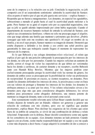 seno de la empresa y a la relación con su jefe. Concluida la negociación, su jefe
compartió con él un sorprendente sentimiento: admiraba la asertividad de Sameer.
«Era en parte el motivo por el que mi jefe quería mis servicios —explica Sameer—.
Respetaba que no fueran a mangonearme». Los donantes, en especial los agradables,
sobreestiman a menudo el grado hasta el cual la asertividad puede molestar a la
gente. Pero Sameer no se ganó el respeto solo por su capacidad negociadora, sino
que su jefe se quedó además impresionado por cómo había negociado. Cuando el
departamento de recursos humanos rechazó de entrada la solicitud de Sameer, este
explicó sus circunstancias familiares. «Ahora no solo me preocupa pagar el alquiler,
sino que tengo además una familia que mantener y préstamos que devolver. ¿Podría
conseguir que todo esto me resultara más apetitoso?» Al exigir en nombre de su
familia, y no en el suyo propio, Sameer mantuvo su imagen de donante. Demostró que
estaba dispuesto a defender a los demás y eso emitió una señal positiva que
garantizaba lo duro que trabajaría cuando llegara el momento de representar los
intereses de la empresa.
Es lo que Babcock y sus colegas denominan relato relacional, el relato que
explica el por qué de una petición subrayando la preocupación por los intereses de
los demás, no sólo por los personales. Cuando las mujeres solicitan un aumento de
sueldo, corren el riesgo de violar las expectativas de que deben ser «orientadas
hacia los demás y cariñosas, de carácter donante y no receptor», escribe Babcock
junto con Hannah Riley Bowles. Mientras que las mujeres podrían estar
exclusivamente preocupadas porque la asertividad viole las normas de género, los
donantes de ambos sexos se preocupan por la posibilidad de violar sus preferencias
de reciprocidad. Si presionan en exceso, se sienten receptores, no donantes. Pero
cuando los donantes defienden los intereses de otros, la presión pasa a estar en línea
con sus valores de proteger y fomentar los intereses de los demás: los donantes lo
atribuyen entonces a su amor por los otros. Y los relatos relacionales sirven a los
donantes para algo más que para considerarse abogados defensores; les sirven
tambien para presentarse como abogados defensores, una manera potente de
mantener su imagen de donante, tanto a nivel personal como social.
Este razonamiento resultó relevante para Lillian Bauer cuando decidió que sus
clientes dejaran de tomarla por un felpudo. «Quiero ser generosa y generar una
relación de confianza con mis clientes, pero eso no significa que puedan
pisotearme», explica Bauer. Para declinar las exigencias de los clientes que caían
fuera de su ámbito de actuación, se sirvió de una combinación de defensa y relato
relacional. Empezando con la defensa, Bauer decidió considerarse como una agente
de los consultores de su equipo. «Los donantes tenemos un lado protector. Cuando
negocio con un cliente, siento mucha responsabilidad por mi equipo y eso me ayuda
a estar más dispuesta a decir basta.» Luego adquirió la costumbre de dar a conocer a
195
 