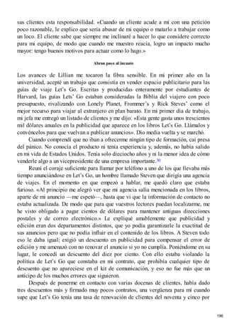 sus clientes esta responsabilidad. «Cuando un cliente acude a mí con una petición
poco razonable, le explico que sería abusar de mi equipo o matarlo a trabajar como
un loco. El cliente sabe que siempre me inclinaré a hacer lo que considere correcto
para mi equipo, de modo que cuando me muestro reacia, logro un impacto mucho
mayor: tengo buenos motivos para actuar como lo hago.»
Abran paso al incauto
Los avances de Lillian me tocaron la fibra sensible. En mi primer año en la
universidad, acepté un trabajo que consistía en vender espacio publicitario para las
guías de viaje Let’s Go. Escritas y producidas enteramente por estudiantes de
Harvard, las guías Lets’ Go estaban consideradas la Biblia del viajero con poco
presupuesto, rivalizando con Lonely Planet, Frommer’s y Rick Steves’ como el
mejor recurso para viajar al extranjero en plan barato. En mi primer día de trabajo,
mi jefa me entregó un listado de clientes y me dijo: «Esta gente gasta unos trescientos
mil dólares anuales en la publicidad que aparece en los libros Let’s Go. Llámalos y
convéncelos para que vuelvan a publicar anuncios». Dio media vuelta y se marchó.
Cuando comprendí que no iban a ofrecerme ningún tipo de formación, caí presa
del pánico. No conocía el producto ni tenía experiencia y, además, no había salido
en mi vida de Estados Unidos. Tenía solo dieciocho años y ni la menor idea de cómo
venderle algo a un vicepresidente de una empresa importante.30
Reuní el coraje suficiente para llamar por teléfono a uno de los que llevaba más
tiempo anunciándose en Let’s Go, un hombre llamado Steven que dirigía una agencia
de viajes. En el momento en que empezó a hablar, me quedó claro que estaba
furioso. «Al principio me alegró ver que mi agencia salía mencionada en los libros,
aparte de mi anuncio —me espetó—, hasta que vi que la información de contacto no
estaba actualizada. De modo que para que vuestros lectores puedan localizarme, me
he visto obligado a pagar cientos de dólares para mantener antiguas direcciones
postales y de correo electrónico.» Le expliqué amablemente que publicidad y
edición eran dos departamentos distintos, que yo podía garantizarle la exactitud de
sus anuncios pero que no podía influir en el contenido de los libros. A Steven todo
eso le daba igual; exigió un descuento en publicidad para compensar el error de
edición y me amenazó con no renovar el anuncio si yo no cumplía. Poniéndome en su
lugar, le concedí un descuento del diez por ciento. Con ello estaba violando la
política de Let’s Go que constaba en mi contrato, que prohibía cualquier tipo de
descuento que no apareciese en el kit de comunicación, y eso no fue más que un
anticipo de los muchos errores que siguieron.
Después de ponerme en contacto con varias docenas de clientes, había dado
tres descuentos más y firmado muy pocos contratos, una vergüenza para mí cuando
supe que Let’s Go tenía una tasa de renovación de clientes del noventa y cinco por
196
 