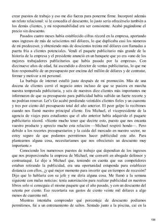 crear puestos de trabajo y eso me dio fuerza para ponerme firme. Incorporé además
un relato relacional: si le concedía el descuento, lo justo sería ofrecérselo también a
los demás clientes, y mi responsabilidad era ser consistente. Acabó pagándome el
precio sin descuento.
Pasados cuatro meses había establecido cifras récord en la empresa, aportando
unos ingresos de más de seiscientos mil dólares, lo que duplicaba casi los números
de mi predecesor, y obteniendo más de doscientos treinta mil dólares con llamadas a
puerta fría a clientes potenciales. Vendí el paquete publicitario más grande de la
historia de la empresa y el presidente anunció en un banquete que yo era «uno de los
mejores trabajadores publicitarios que había pasado por la empresa». Con
diecinueve años de edad, fui ascendido a director de ventas publicitarias, lo que me
hizo responsable de un presupuesto por encima del millón de dólares y de contratar,
formar y motivar a mi personal.
La burbuja de internet estalló justo después de mi promoción. Más de una
docena de clientes cerró el negocio antes incluso de que se pusiera en marcha
nuestra temporada publicitaria, y seis de nuestros diez clientes más importantes me
informaron de que su presupuesto para publicidad había sufrido un fuerte recorte y
no podrían renovar. Let’s Go acabó perdiendo veintidós clientes fieles y un cuarenta
y tres por ciento del presupuesto total del año anterior. El peor golpe lo recibimos
cuando nos llamó nuestro principal cliente. Era Michael, el vicepresidente de la
agencia de viajes para estudiantes que el año anterior había adquirido el paquete
publicitario récord. «Siento mucho tener que decirte esto, puesto que nos encanta
vuestro producto y aprecio mucho esta relación —Michael respiró hondo—. Pero
debido a los recortes presupuestarios y la caída del mercado en nuestro sector, no
estoy seguro de que podamos permitirnos hacer publicidad este año. Para
plantearnos alguna cosa, necesitaríamos que nos ofrecierais un descuento muy
importante.»
Conociendo los numerosos puestos de trabajo que dependían de los ingresos
que nos proporcionaba la empresa de Michael, me convertí en abogado defensor y
contraataqué. Le dije a Michael que, teniendo en cuenta que sus competidores
estaban retirando la publicidad, era una oportunidad estupenda para establecer
distancia con ellos, ¿y qué mejor momento para invertir que en tiempos de recesión?
Dijo que lo hablaría con su jefe y me diría alguna cosa. Me llamó a la semana
siguiente con malas noticias: tenía autorización para realizar publicidad en nuestros
libros solo si conseguía el mismo paquete que el año pasado, y con un descuento del
setenta por ciento. Eso recortaría sus gastos de ciento veinte mil dólares a algo
menos de cuarenta mil.
Mientras intentaba comprender qué porcentaje de descuento podíamos
permitirnos, fui a un entrenamiento de saltos. Sentado junto a la piscina, caí en la
198
 