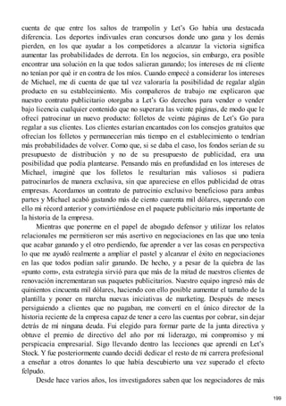 cuenta de que entre los saltos de trampolín y Let’s Go había una destacada
diferencia. Los deportes indivuales eran concursos donde uno gana y los demás
pierden, en los que ayudar a los competidores a alcanzar la victoria significa
aumentar las probabilidades de derrota. En los negocios, sin embargo, era posible
encontrar una solución en la que todos salieran ganando; los intereses de mi cliente
no tenían por qué ir en contra de los míos. Cuando empecé a considerar los intereses
de Michael, me di cuenta de que tal vez valoraría la posibilidad de regalar algún
producto en su establecimiento. Mis compañeros de trabajo me explicaron que
nuestro contrato publicitario otorgaba a Let’s Go derechos para vender o vender
bajo licencia cualquier contenido que no superara las veinte páginas, de modo que le
ofrecí patrocinar un nuevo producto: folletos de veinte páginas de Let’s Go para
regalar a sus clientes. Los clientes estarían encantados con los consejos gratuitos que
ofrecían los folletos y permanecerían más tiempo en el establecimiento o tendrían
más probabilidades de volver. Como que, si se daba el caso, los fondos serían de su
presupuesto de distribución y no de su presupuesto de publicidad, era una
posibilidad que podía plantearse. Pensando más en profundidad en los intereses de
Michael, imaginé que los folletos le resultarían más valiosos si pudiera
patrocinarlos de manera exclusiva, sin que apareciese en ellos publicidad de otras
empresas. Acordamos un contrato de patrocinio exclusivo beneficioso para ambas
partes y Michael acabó gastando más de ciento cuarenta mil dólares, superando con
ello mi récord anterior y convirtiéndose en el paquete publicitario más importante de
la historia de la empresa.
Mientras que ponerme en el papel de abogado defensor y utilizar los relatos
relacionales me permitieron ser más asertivo en negociaciones en las que uno tenía
que acabar ganando y el otro perdiendo, fue aprender a ver las cosas en perspectiva
lo que me ayudó realmente a ampliar el pastel y alcanzar el éxito en negociaciones
en las que todos podían salir ganando. De hecho, y a pesar de la quiebra de las
«punto com», esta estrategia sirvió para que más de la mitad de nuestros clientes de
renovación incrementaran sus paquetes publicitarios. Nuestro equipo ingresó más de
quinientos cincuenta mil dólares, haciendo con ello posible aumentar el tamaño de la
plantilla y poner en marcha nuevas iniciativas de marketing. Después de meses
persiguiendo a clientes que no pagaban, me convertí en el único director de la
historia reciente de la empresa capaz de tener a cero las cuentas por cobrar, sin dejar
detrás de mí ninguna deuda. Fui elegido para formar parte de la junta directiva y
obtuve el premio de directivo del año por mi liderazgo, mi compromiso y mi
perspicacia empresarial. Sigo llevando dentro las lecciones que aprendí en Let’s
Stock. Y fue posteriormente cuando decidí dedicar el resto de mi carrera profesional
a enseñar a otros donantes lo que había descubierto una vez superado el efecto
felpudo.
Desde hace varios años, los investigadores saben que los negociadores de más
199
 