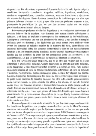 de gente cree. Por el camino, le presentaré donantes de éxito de todo tipo de origen y
condición, incluyendo consultores, abogados, médicos, ingenieros, vendedores,
escritores, emprendedores, contables, maestros, asesores financieros y ejecutivos
del mundo del deporte. Estos donantes contradicen la tradición que nos dice que
primero debemos alcanzar el éxito y que sólo entonces podemos empezar a dar,
planteando la posibilidad de que los que dan primero suelen ser los mejor
posicionados para alcanzar el éxito después.
Pero tampoco podemos olvidar los ingenieros y los vendedores que ocupan el
peldaño inferior de la escalera. Hay donantes que acaban siendo bobalicones y
felpudos, y mi deseo es explorar lo que separa a los campeones de los bobalicones.
La respuesta tiene menos que ver con el talento y la aptitud y más con las estrategias
utilizadas por los donantes y las decisiones que éstos toman. Para explicar cómo
evitan los donantes el peldaño inferior de la escalera del éxito, desmitificaré dos
creencias habituales sobre los donantes demostrándole que no son necesariamente
amables y no son necesariamente altruistas. Todos tenemos nuestras propias metas y
resulta que los donantes de éxito son tan ambiciosos como los receptores y los
equilibradores. Lo que les diferencia es su manera de alcanzar los objetivos.
Esto me lleva a mi tercer propósito, que no es otro que revelar qué es lo que
diferencia el éxito de los donantes. Quiero dejar claro de entrada que tanto donantes,
como receptores y equilibradores pueden alcanzar, y alcanzan, el éxito. Pero cuando
un donante alcanza el éxito se produce un fenómeno diferencial: el éxito se extiende
y continúa. Normalmente, cuando un receptor gana, siempre hay alguien que pierde.
Las investigaciones demuestran que los éxitos de los receptores provocan envidias y
la gente busca maneras de hacerlos fracasar. Por otro lado, cuando ganan donantes
como David Hornik, la gente apuesta por ellos y les alienta, en vez de disparar
contra ellos. Los donantes alcanzan el éxito de tal modo que se acaba produciendo un
efecto dominó, que incrementa el éxito de todo el mundo a su alrededor. Verá que la
diferencia estriba en el valor que genera el éxito del donante, que nunca buscará
reivindicarlo. Tal y como observa el capitalista de riesgo, Randy Komisar: «Si todo
el mundo quiere que ganes, ganar es más fácil. Si no te creas enemigos, alcanzar el
éxito es más sencillo».
Pero en algunos terrenos, da la sensación de que los costes superan claramente
los beneficios. La política, por ejemplo, es uno de ellos. La cita de Mark Twain que
encabeza este capítulo sugiere que la diplomacia consiste en dar una vez por cada
diez que tomas. «La política —escribe el expresidente Bill Clinton— es un negocio
de “consecución”. Tienes que conseguir apoyos, contribuciones económicas y votos,
una y otra vez.» En unas elecciones competidas, los tomadores deberían llevar la
ventaja en cuanto a ejercer presión y ganarle la partida a sus oponentes, mientras que
los equilibradores estarían bien preparados para el constante intercambio de favores
que la política exige. Pero ¿qué les sucede a los donantes en el mundo de la política?
20
 