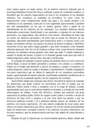 éxito suelen operar en modo otrista. En un análisis extensivo liderado por la
psicóloga holandesa Carsten De Dreu y realizado a partir de veintiocho estudios, se
descubrió que los mejores negociadores no eran ni los receptores ni los donantes
altruistas. Los receptores se centraban en reivindicar el valor: veían las
negociaciones como competiciones donde uno gana y los demás pierden y no
confiaban en sus oponentes, razón por la cual regateaban agresivamente y pasaban
por alto oportunidades en las que se podría generar valor a partir de un
entendimiento de los intereses de los oponentes. Los donantes altruistas hacían
demasiadas concesiones, beneficiando a sus oponentes a expensas de sus intereses
personales. Los negociadores más efectivos eran otristas: informaban de tener muy
en cuenta sus intereses personales y de tener muy en cuenta los intereses de sus
oponentes. Buscando oportunidades para beneficiarse tanto a sí mismos como a los
demás, los donantes otristas son capaces de pensar de manera compleja e identificar
soluciones en las que todos salgan ganando y que tanto receptores como donantes
altruistas pasan por alto. En vez de limitarse a donar valor, como hacen los donantes
altruistas, los donantes otristas generan valor antes que nada. Y cuando empiezan a
repartir la tajada del pastel, el pastel es lo bastante grande como para que todo el
mundo tenga para comer, incluso ellos: dan más y reciben más.
El concepto de expandir el pastel captura un momento decisivo en la carrera de
Lillian Bauer. A pesar de haber aprendido a contener a los clientes y a establecer
límites en el tiempo que dedicaba a ejercer de mentora y ayudar a receptores, no
estaba dispuesta a dejar de ayudar a donantes y equilibradores. Cuando compañeros
con poca experiencia que no daban la impresión de ser receptores necesitaban
ayuda, seguía donando de manera altruista, sacrificando cantidades asombrosas de su
tiempo a pesar de su apretada agenda y de las exigencias de su trabajo.
Jason Geller adoptó una estrategia más otrista: descubrió la manera de aumentar
las donaciones que podía realizar sin incrementar con ello el tiempo que les
dedicaba. Geller animó a otros a compartir con él la carga de trabajo, creando
oportunidades para que se convirtieran también en donantes y evitando de este modo
sobrecargarse de trabajo. Como alto directivo, siempre que analistas con poca
experiencia le pedían ayuda, Geller les sugería comer juntos e invitaba a un par de
directivos de bajo nivel a sumarse a la cita. Esto abría las puertas a que los
directivos pudieran acceder a él y pudieran además ejercer de mentores de los
analistas con escasa experiencia. «Es una manera estupenda de crear apoyo para
chicos con menos experiencia que ellos», declara. En vez de realizar personalmente
todas las donaciones, consiguió conectar a los analistas con poca experiencia con
diversos mentores, que les proporcionaron una base más amplia de conocimientos y
consejos.
Después de que le dijeran que era excesivamente generosa, Bauer adoptó una
200
 