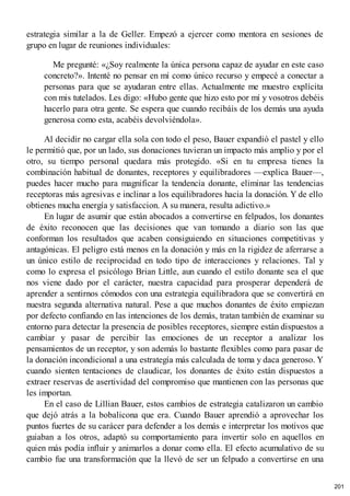estrategia similar a la de Geller. Empezó a ejercer como mentora en sesiones de
grupo en lugar de reuniones individuales:
Me pregunté: «¿Soy realmente la única persona capaz de ayudar en este caso
concreto?». Intenté no pensar en mí como único recurso y empecé a conectar a
personas para que se ayudaran entre ellas. Actualmente me muestro explícita
con mis tutelados. Les digo: «Hubo gente que hizo esto por mí y vosotros debéis
hacerlo para otra gente. Se espera que cuando recibáis de los demás una ayuda
generosa como esta, acabéis devolviéndola».
Al decidir no cargar ella sola con todo el peso, Bauer expandió el pastel y ello
le permitió que, por un lado, sus donaciones tuvieran un impacto más amplio y por el
otro, su tiempo personal quedara más protegido. «Si en tu empresa tienes la
combinación habitual de donantes, receptores y equilibradores —explica Bauer—,
puedes hacer mucho para magnificar la tendencia donante, eliminar las tendencias
receptoras más agresivas e inclinar a los equilibradores hacia la donación. Y de ello
obtienes mucha energía y satisfaccion. A su manera, resulta adictivo.»
En lugar de asumir que están abocados a convertirse en felpudos, los donantes
de éxito reconocen que las decisiones que van tomando a diario son las que
conforman los resultados que acaben consiguiendo en situaciones competitivas y
antagónicas. El peligro está menos en la donación y más en la rigidez de aferrarse a
un único estilo de reciprocidad en todo tipo de interacciones y relaciones. Tal y
como lo expresa el psicólogo Brian Little, aun cuando el estilo donante sea el que
nos viene dado por el carácter, nuestra capacidad para prosperar dependerá de
aprender a sentirnos cómodos con una estrategia equilibradora que se convertirá en
nuestra segunda alternativa natural. Pese a que muchos donantes de éxito empiezan
por defecto confiando en las intenciones de los demás, tratan también de examinar su
entorno para detectar la presencia de posibles receptores, siempre están dispuestos a
cambiar y pasar de percibir las emociones de un receptor a analizar los
pensamientos de un receptor, y son además lo bastante flexibles como para pasar de
la donación incondicional a una estrategía más calculada de toma y daca generoso. Y
cuando sienten tentaciones de claudicar, los donantes de éxito están dispuestos a
extraer reservas de asertividad del compromiso que mantienen con las personas que
les importan.
En el caso de Lillian Bauer, estos cambios de estrategia catalizaron un cambio
que dejó atrás a la bobalicona que era. Cuando Bauer aprendió a aprovechar los
puntos fuertes de su carácer para defender a los demás e interpretar los motivos que
guiaban a los otros, adaptó su comportamiento para invertir solo en aquellos en
quien más podía influir y animarlos a donar como ella. El efecto acumulativo de su
cambio fue una transformación que la llevó de ser un felpudo a convertirse en una
201
 