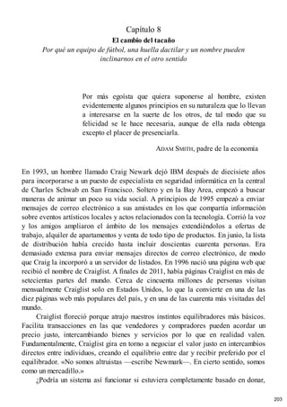 Capítulo 8
El cambio del tacaño
Por qué un equipo de fútbol, una huella dactilar y un nombre pueden
inclinarnos en el otro sentido
Por más egoísta que quiera suponerse al hombre, existen
evidentemente algunos principios en su naturaleza que lo llevan
a interesarse en la suerte de los otros, de tal modo que su
felicidad se le hace necesaria, aunque de ella nada obtenga
excepto el placer de presenciarla.
ADAM SMITH, padre de la economía
En 1993, un hombre llamado Craig Newark dejó IBM después de diecisiete años
para incorporarse a un puesto de especialista en seguridad informática en la central
de Charles Schwab en San Francisco. Soltero y en la Bay Area, empezó a buscar
maneras de animar un poco su vida social. A principios de 1995 empezó a enviar
mensajes de correo electrónico a sus amistades en los que compartía información
sobre eventos artísticos locales y actos relacionados con la tecnología. Corrió la voz
y los amigos ampliaron el ámbito de los mensajes extendiéndolos a ofertas de
trabajo, alquiler de apartamentos y venta de todo tipo de productos. En junio, la lista
de distribución había crecido hasta incluir doscientas cuarenta personas. Era
demasiado extensa para enviar mensajes directos de correo electrónico, de modo
que Craig la incorporó a un servidor de listados. En 1996 nació una página web que
recibió el nombre de Craiglist. A finales de 2011, había páginas Craiglist en más de
setecientas partes del mundo. Cerca de cincuenta millones de personas visitan
mensualmente Craiglist solo en Estados Unidos, lo que la convierte en una de las
diez páginas web más populares del país, y en una de las cuarenta más visitadas del
mundo.
Craiglist floreció porque atrajo nuestros instintos equilibradores más básicos.
Facilita transacciones en las que vendedores y compradores pueden acordar un
precio justo, intercambiando bienes y servicios por lo que en realidad valen.
Fundamentalmente, Craiglist gira en torno a negociar el valor justo en intercambios
directos entre individuos, creando el equilibrio entre dar y recibir preferido por el
equilibrador. «No somos altruistas —escribe Newmark—. En cierto sentido, somos
como un mercadillo.»
¿Podría un sistema así funcionar si estuviera completamente basado en donar,
203
 