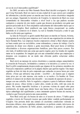 en vez de en el intercambio equilibrado?
En 2003, un nativo de Ohio llamado Deron Beal decidió averiguarlo. Al igual
que Craig Newmark, Beal era nuevo en una ciudad de la que carecía por completo
de información y decidió poner en marcha una lista de correo electrónico integrada
por sus amigos. Siguiendo la iniciativa de Craiglist, la intención de Beal era crear
comunidades de intercambio virtuales a nivel local a las que pudiera acceder
cualquiera y conectar de este modo a gente que deseara un producto con gente que
quisiera prescindir de él. Pero alejándose radicalmente del intercambio típico que se
produce en Craiglist, Beal estableció una regla básica excepcional: no estaba
permitido ni el comercio ni el dinero. La red se llamaba Freecycle y todo lo que
había en ella tenía que regalarse.
La idea de Freecycle se gestó cuando Beal puso en marcha en Tucson, Arizona,
un programa de reciclaje para empresas en el seno de una organización sin ánimo de
lucro llamada Rise. Las empresas locales empezaron a donar a Beal objetos usados
en buen estado pero no reciclables, como ordenadores y mesas de trabajo. Con la
esperanza de donar esos objetos a gente necesitada, Beal pasó horas al teléfono
ofreciéndolos a diversas organizaciones benéficas, pero hizo pocos avances. Por
otro lado, él también tenía una cama que quería regalar, pero las tiendas de segunda
mano no la aceptaban. Se imaginó que con una comunidad online que emparejara a
donantes con receptores de un modo más eficiente podría solucionar ambos
problemas.
Beal envió un mensaje de correo electrónico a cuarenta amigos anunciándoles
la creación de Freecycle, invitándoles a sumarse a la iniciativa y a correr la voz. A
Beal le pilló completamente desprevenido que algunos de los primeros miembros de
Freecycle empezaran a publicar en la página objetos que querían regalar. Una mujer
regalaba un bote de tinte de pelo empezado que caducaba en pocas horas por estar
abierto. «Tiene que utilizarse muy pronto —escribió—, de manera que si alguien
tiene prisa por ser más morena, esta noche es su noche.» Un hombre de Texas
publicó el anuncio de un objeto más deseable —un conjunto de aparejos de pesca—,
aunque con una coletilla. Solo lo regalaría a alguien a quien le hubieran robado su
equipo de pesca. «Hace treinta y cuatro años, siendo un niño, robé una cesta de
pesca. Me resulta imposible localizar a la persona víctima de aquel robo para
restituirselo, de modo que intento hacer una buena obra.» Con gente buscando el
típico subterfugio del equilibrador y otros intentando quitarse basura de encima, la
verdad es que Freecycle parecía una causa perdida.
Pero Beal creía que «la basura de unos es el tesoro de otros». Y había quien
regalaba a través de Freecycle tesoros que podía haber vendido perfectamente en
Craiglist. Una persona donó una cámara en excelentes condiciones valorada en
doscientos dólares; otros regalaban ordenadores en perfecto estado, televisores de
pantalla plana, cochecitos de bebé, pianos, aspiradoras y aparatos de gimnasia.
204
 