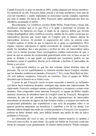 Cuando Freecycle se puso en marcha en 2003, estaba integrado por treinta miembros.
En cuestión de un año, Freecycle había crecido a un ritmo asombroso: tenía más de
cien mil miembros y estaba implantado en trescientas sesenta ciudades repartidas
por todo el mundo. En marzo de 2005, Freecycle había multiplicado por diez sus
miembros, alcanzando el millón.
Recientemente, los científicos sociales Robb Willer, Frank Flynn y Sonya Zak
decidieron estudiar qué es lo que lleva a la gente a participar en sistemas de
intercambio. Su intención era llegar al fondo de un vigoroso debate que llevaba
tiempo desplegándose entre científicos sociales, muchos de los cuales creían que los
intercambios directos que tienen lugar en Craiglist eran la manera óptima de
intercambiar recursos. Al permitir la negociación del valor, un sistema como
Craiglist explota el hecho de que la mayoría de la gente es equilibradora. Pero
algunos expertos anticiparon el rápido crecimiento de sistemas como Freecycle,
donde los miembros dan a una persona y reciben de otra, sin intercambiar nunca
valor con la misma persona. Estos investigadores estaban convencidos de que, a
pesar de que un sistema de reciprocidad generalizada como este se basa en que la
gente es donante y en que puede ser explotada por receptores, podría ser tan
productivo como el equilibrio directo en lo referente a facilitar el intercambio de
bienes y servicios.
La explicación intuitiva es que los dos sistemas atraen distintos tipos de
personas. Tal vez los equilibradores se sintieron atraídos hacia Craiglist, mientras
que los donantes acudieron en manada a Freecycle.31 Tal y como Dean Beal me dijo:
«Si solo hubiera receptores, Freecycle no existiría». Pero el equipo de Willer
descubrió que la historia no se limita a esto.
A pesar de que Freecycle creció en parte atrayendo a usuarios ya inclinados
con fuerza hacia tendencias donantes, consiguió algo mucho más impresionante. De
algún modo, Freecycle consiguió animar a equilibradores y receptores a actuar como
donantes. Para comprender cómo funciona Freecycle, el equipo de Willer estudió
muestras aleatorias de miembros tanto de Craiglist como de Freecycle. Recogieron
encuestas de más de mil miembros de las dos organizaciones de intercambio
procedentes de docenas de lugares de todo Estados Unidos y evaluaron sus estilos de
reciprocidad pidiéndoles que respondieran a una serie de preguntas sobre si en
general preferían maximizar sus beneficios o contribuir a los de los demás. Los
donantes habían donado una media de veintiún productos a Freecycle. Los receptores
podrían no haber donado nada, pero habían donado una media de más de nueve
productos a Freecycle.
Lo interesante del caso es que, en realidad, muchos usuarios se apuntan a
Freecycle para recibir, no para donar. «La gente oye hablar de Freecycle como una
forma de conseguir cosas gratuitamente. El usuario medio pensaría “Puedo conseguir
205
 