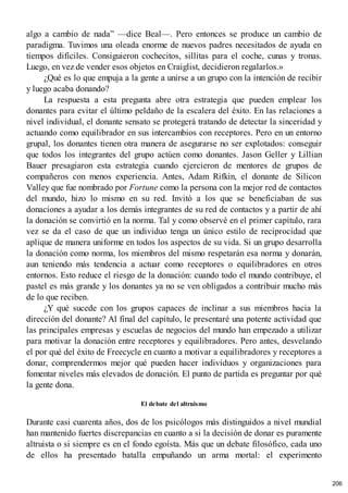 algo a cambio de nada” —dice Beal—. Pero entonces se produce un cambio de
paradigma. Tuvimos una oleada enorme de nuevos padres necesitados de ayuda en
tiempos difíciles. Consiguieron cochecitos, sillitas para el coche, cunas y tronas.
Luego, en vez de vender esos objetos en Craiglist, decidieron regalarlos.»
¿Qué es lo que empuja a la gente a unirse a un grupo con la intención de recibir
y luego acaba donando?
La respuesta a esta pregunta abre otra estrategia que pueden emplear los
donantes para evitar el último peldaño de la escalera del éxito. En las relaciones a
nivel individual, el donante sensato se protegerá tratando de detectar la sinceridad y
actuando como equilibrador en sus intercambios con receptores. Pero en un entorno
grupal, los donantes tienen otra manera de asegurarse no ser explotados: conseguir
que todos los integrantes del grupo actúen como donantes. Jason Geller y Lillian
Bauer presagiaron esta estrategia cuando ejercieron de mentores de grupos de
compañeros con menos experiencia. Antes, Adam Rifkin, el donante de Silicon
Valley que fue nombrado por Fortune como la persona con la mejor red de contactos
del mundo, hizo lo mismo en su red. Invitó a los que se beneficiaban de sus
donaciones a ayudar a los demás integrantes de su red de contactos y a partir de ahí
la donación se convirtió en la norma. Tal y como observé en el primer capítulo, rara
vez se da el caso de que un individuo tenga un único estilo de reciprocidad que
aplique de manera uniforme en todos los aspectos de su vida. Si un grupo desarrolla
la donación como norma, los miembros del mismo respetarán esa norma y donarán,
aun teniendo más tendencia a actuar como receptores o equilibradores en otros
entornos. Esto reduce el riesgo de la donación: cuando todo el mundo contribuye, el
pastel es más grande y los donantes ya no se ven obligados a contribuir mucho más
de lo que reciben.
¿Y qué sucede con los grupos capaces de inclinar a sus miembros hacia la
dirección del donante? Al final del capítulo, le presentaré una potente actividad que
las principales empresas y escuelas de negocios del mundo han empezado a utilizar
para motivar la donación entre receptores y equilibradores. Pero antes, desvelando
el por qué del éxito de Freecycle en cuanto a motivar a equilibradores y receptores a
donar, comprendermos mejor qué pueden hacer individuos y organizaciones para
fomentar niveles más elevados de donación. El punto de partida es preguntar por qué
la gente dona.
El debate del altruismo
Durante casi cuarenta años, dos de los psicólogos más distinguidos a nivel mundial
han mantenido fuertes discrepancias en cuanto a si la decisión de donar es puramente
altruista o si siempre es en el fondo egoísta. Más que un debate filosófico, cada uno
de ellos ha presentado batalla empuñando un arma mortal: el experimento
206
 