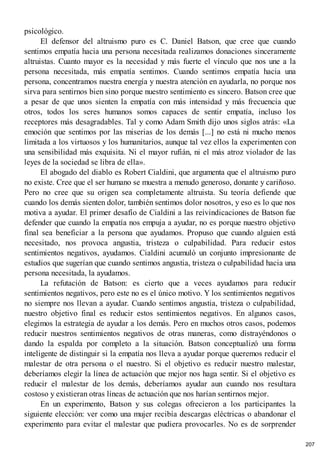 psicológico.
El defensor del altruismo puro es C. Daniel Batson, que cree que cuando
sentimos empatía hacia una persona necesitada realizamos donaciones sinceramente
altruistas. Cuanto mayor es la necesidad y más fuerte el vínculo que nos une a la
persona necesitada, más empatía sentimos. Cuando sentimos empatía hacia una
persona, concentramos nuestra energía y nuestra atención en ayudarla, no porque nos
sirva para sentirnos bien sino porque nuestro sentimiento es sincero. Batson cree que
a pesar de que unos sienten la empatía con más intensidad y más frecuencia que
otros, todos los seres humanos somos capaces de sentir empatía, incluso los
receptores más desagradables. Tal y como Adam Smith dijo unos siglos atrás: «La
emoción que sentimos por las miserias de los demás [...] no está ni mucho menos
limitada a los virtuosos y los humanitarios, aunque tal vez ellos la experimenten con
una sensibilidad más exquisita. Ni el mayor rufián, ni el más atroz violador de las
leyes de la sociedad se libra de ella».
El abogado del diablo es Robert Cialdini, que argumenta que el altruismo puro
no existe. Cree que el ser humano se muestra a menudo generoso, donante y cariñoso.
Pero no cree que su origen sea completamente altruista. Su teoría defiende que
cuando los demás sienten dolor, también sentimos dolor nosotros, y eso es lo que nos
motiva a ayudar. El primer desafío de Cialdini a las reivindicaciones de Batson fue
defender que cuando la empatía nos empuja a ayudar, no es porque nuestro objetivo
final sea beneficiar a la persona que ayudamos. Propuso que cuando alguien está
necesitado, nos provoca angustia, tristeza o culpabilidad. Para reducir estos
sentimientos negativos, ayudamos. Cialdini acumuló un conjunto impresionante de
estudios que sugerían que cuando sentimos angustia, tristeza o culpabilidad hacia una
persona necesitada, la ayudamos.
La refutación de Batson: es cierto que a veces ayudamos para reducir
sentimientos negativos, pero este no es el único motivo. Y los sentimientos negativos
no siempre nos llevan a ayudar. Cuando sentimos angustia, tristeza o culpabilidad,
nuestro objetivo final es reducir estos sentimientos negativos. En algunos casos,
elegimos la estrategia de ayudar a los demás. Pero en muchos otros casos, podemos
reducir nuestros sentimientos negativos de otras maneras, como distrayéndonos o
dando la espalda por completo a la situación. Batson conceptualizó una forma
inteligente de distinguir si la empatía nos lleva a ayudar porque queremos reducir el
malestar de otra persona o el nuestro. Si el objetivo es reducir nuestro malestar,
deberíamos elegir la línea de actuación que mejor nos haga sentir. Si el objetivo es
reducir el malestar de los demás, deberíamos ayudar aun cuando nos resultara
costoso y existieran otras líneas de actuación que nos harían sentirnos mejor.
En un experimento, Batson y sus colegas ofrecieron a los participantes la
siguiente elección: ver como una mujer recibía descargas eléctricas o abandonar el
experimento para evitar el malestar que pudiera provocarles. No es de sorprender
207
 